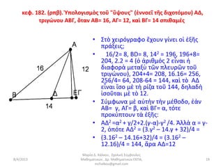 κεφ. 182. (ρπβ). Ὑπολογισμὸς τοῦ "ὕψους" (ἐννοεῖ τῆς διχοτόμου) ΑΔ,
          τριγώνου ΑΒΓ, ὅταν ΑΒ= 16, ΑΓ= 12, καὶ ΒΓ= 14 σπιθαμές


                               • Στὸ χειρόγραφο ἔχουν γίνει οἱ ἑξῆς
                                 πράξεις;
                               •   16/2= 8, BD= 8, 142 = 196, 196+8=
                                 204, 2.2 = 4 (ὁ ἀριθμός 2 εἶναι ἡ
                                 διαφορὰ μεταξὺ τῶν πλευρῶν τοῦ
                                 τριγώνου), 204+4= 208, 16.16= 256,
                                 256/4= 64, 208-64 = 144, καὶ τὸ AΔ
                                 εἶναι ἴσο μὲ τὴ ρίζα τοῦ 144, δηλαδὴ
                                 ἰσοῦται μὲ τὸ 12.
                               • Σύμφωνα μὲ αὐτὴν τὴν μέθοδο, ἐὰν
                                 AB= γ, AΓ= β, καὶ BΓ= α, τότε
                                 προκύπτουν τὰ ἑξῆς:
                               • AΔ2 =α2 + γ/2+2.(γ-α)-γ2 /4. Ἀλλὰ α = γ-
                                 2, ὁπότε AΔ2 = (3.γ2 – 14.γ + 32)/4 =
                               • (3.162 – 14.16+32)/4 = (3.162 –
                                 12.16)/4 = 144, ἄρα AΔ=12
                          Μαρία Δ. Χάλκου, Σχολική Σύμβουλος
8/4/2013                 Μαθηματικών, Δρ. Μαθηματικών ΕΚΠΑ,               19
                                 mchalkou@gmail.com
 