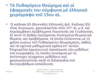 • Τὸ Πυθαγόρειο Θεώρημα καὶ οἱ
  ἐφαρμογές του σύμφωνα μὲ ἑλληνικὸ
  χειρόγραφο τοῦ 15ου αἰ.
• Ὁ κώδικας 65 (Βιενναῖος ἑλληνικός φιλ. Κώδικας 65)
  εἶναι ἀνώνυμος, χρονολογεῖται στὸν 15ον αἰ. μ.Χ. καὶ
  περιλαμβάνει προβλήματα Λογιστικῆς καὶ Γεωδαισίας.
  Σὲ αὐτὸ τὸ ἄρθρο περιέχονται ἐπιλεγμένα θεωρητικὰ
  θέματα, καὶ προβλήματα, τὰ ὁποῖα ἐπιλύονται μὲ τὴ
  χρήση κυρίως τοῦ Πυθαγορείου Θεωρήματος, καθὼς
  καὶ τὰ σχετικὰ μαθηματικὰ σχόλια ἐπ’ αὐτῶν.
  Ἐπιχειρεῖται ἑρμηνευτική προσέγγιση τῶν μεθόδων
  τοῦ συγγραφέα, τὶς ὁποῖες συνέκρινα μὲ τὶς
  ἀντίστοιχες σύγχρονες μεθόδους ποὺ
  χρησιμοποιοῦνται κατὰ τὴ διδασκαλία στὴ
  δευτεροβάθμια εκπαίδευση
                   Μαρία Δ. Χάλκου, Σχολική Σύμβουλος
8/4/2013          Μαθηματικών, Δρ. Μαθηματικών ΕΚΠΑ,    2
                          mchalkou@gmail.com
 