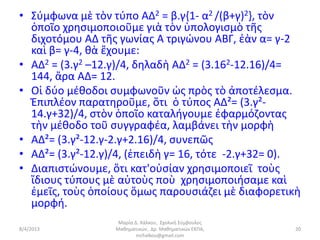• Σύμφωνα μὲ τὸν τύπο AΔ2 = β.γ{1- α2 /(β+γ)2}, τὸν
  ὁποῖο χρησιμοποιοῦμε γιὰ τὸν ὑπολογισμὸ τῆς
  διχοτόμου AΔ τῆς γωνίας Α τριγώνου ΑΒΓ, ἐὰν α= γ-2
  καὶ β= γ-4, θὰ ἔχουμε:
• AΔ2 = (3.γ2 –12.γ)/4, δηλαδὴ AΔ2 = (3.162-12.16)/4=
  144, ἄρα ΑΔ= 12.
• Οἱ δύο μέθοδοι συμφωνοῦν ὡς πρὸς τὸ ἀποτέλεσμα.
  Ἐπιπλέον παρατηροῦμε, ὅτι ὁ τύπος ΑΔ²= (3.γ²-
  14.γ+32)/4, στὸν ὁποῖο καταλήγουμε ἐφαρμόζοντας
  τὴν μέθοδο τοῦ συγγραφέα, λαμβάνει τὴν μορφὴ
• ΑΔ²= (3.γ²-12.γ-2.γ+2.16)/4, συνεπῶς
• ΑΔ²= (3.γ²-12.γ)/4, (ἐπειδὴ γ= 16, τότε -2.γ+32= 0).
• Διαπιστώνουμε, ὅτι κατ'οὐσίαν χρησιμοποιεῖ τοὺς
  ἴδιους τύπους μὲ αὐτοὺς ποὺ χρησιμοποιήσαμε καὶ
  ἐμεῖς, τοὺς ὁποίους ὅμως παρουσιάζει μὲ διαφορετικὴ
  μορφή.
                   Μαρία Δ. Χάλκου, Σχολική Σύμβουλος
8/4/2013          Μαθηματικών, Δρ. Μαθηματικών ΕΚΠΑ,    20
                          mchalkou@gmail.com
 