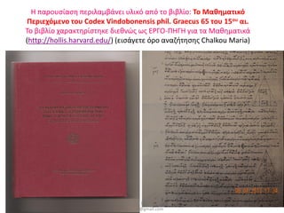 Η παρουσίαση περιλαμβάνει υλικό από το βιβλίο: Το Μαθηματικό
    Περιεχόμενο του Codex Vindobonensis phil. Graecus 65 του 15ου αι.
   Το βιβλίο χαρακτηρίστηκε διεθνώς ως ΕΡΓΟ-ΠΗΓΗ για τα Μαθηματικά
   (http://hollis.harvard.edu/) (εισάγετε όρο αναζήτησης Chalkou Maria)




                           Μαρία Δ. Χάλκου, Σχολική Σύμβουλος
8/4/2013                  Μαθηματικών, Δρ. Μαθηματικών ΕΚΠΑ,              21
                                  mchalkou@gmail.com
 