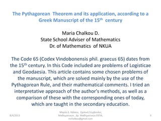 The Pythagorean Theorem and its application, according to a
             Greek Manuscript of the 15th century

                         Maria Chalkou D.
              State School Adviser of Mathematics
                  Dr. of Mathematics of NKUA

 The Code 65 (Codex Vindobonensis phil. graecus 65) dates from
the 15th century. In this Code included are problems of Logisticae
  and Geodaesia. This article contains some chosen problems of
     the manuscript, which are solved mainly by the use of the
 Pythagorean Rule, and their mathematical comments. I tried an
   interpretative approach of the author's methods, as well as a
    comparison of these with the corresponding ones of today,
           which are taught in the secondary education.
                       Μαρία Δ. Χάλκου, Σχολική Σύμβουλος
8/4/2013              Μαθηματικών, Δρ. Μαθηματικών ΕΚΠΑ,         3
                              mchalkou@gmail.com
 