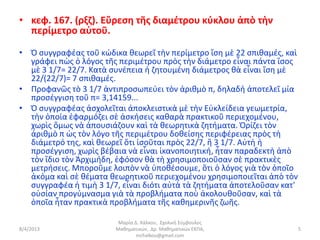 • κεφ. 167. (ρξζ). Εὕρεση τῆς διαμέτρου κύκλου ἀπὸ τὴν
  περίμετρο αὐτοῦ.

• Ὁ συγγραφέας τοῦ κώδικα θεωρεῖ τὴν περίμετρο ἴση μὲ 22 σπιθαμές, καὶ
  γράφει πὼς ὁ λόγος τῆς περιμέτρου πρὸς τὴν διάμετρο εἶναι πάντα ἴσος
  μὲ 3 1/7= 22/7. Κατὰ συνέπεια ἡ ζητουμένη διάμετρος θὰ εἶναι ἴση μὲ
  22/(22/7)= 7 σπιθαμές.
• Προφανῶς τὸ 3 1/7 ἀντιπροσωπεύει τὸν ἀριθμὸ π, δηλαδὴ ἀποτελεῖ μία
  προσέγγιση τοῦ π= 3,14159...
• Ὁ συγγραφέας ἀσχολεῖται ἀποκλειστικὰ μὲ τὴν Εὐκλείδεια γεωμετρία,
  τὴν ὁποία ἐφαρμόζει σὲ ἀσκήσεις καθαρὰ πρακτικοῦ περιεχομένου,
  χωρὶς ὅμως νὰ ἀπουσιάζουν καὶ τὰ θεωρητικὰ ζητήματα. Ὁρίζει τὸν
  ἀριθμὸ π ὡς τὸν λόγο τῆς περιμέτρου δοθείσης περιφέρειας πρὸς τὴ
  διάμετρό της, καὶ θεωρεῖ ὅτι ἰσοῦται πρὸς 22/7, ἢ 3 1/7. Αὐτὴ ἡ
  προσέγγιση, χωρὶς βέβαια νὰ εἶναι ἱκανοποιητική, ἦταν παραδεκτὴ ἀπὸ
  τὸν ἴδιο τὸν Ἀρχιμήδη, ἐφόσον θὰ τὴ χρησιμοποιοῦσαν σὲ πρακτικὲς
  μετρήσεις. Μποροῦμε λοιπὸν νὰ ὑποθέσουμε, ὅτι ὁ λόγος γιὰ τὸν ὁποῖο
  ἀκόμα καὶ σὲ θέματα θεωρητικοῦ περιεχομένου χρησιμοποιεῖται ἀπὸ τὸν
  συγγραφέα ἡ τιμὴ 3 1/7, εἶναι διότι αὐτὰ τὰ ζητήματα ἀποτελοῦσαν κατ'
  οὐσίαν προγύμνασμα γιὰ τὰ προβλήματα ποὺ ἀκολουθοῦσαν, καὶ τὰ
  ὁποῖα ἦταν πρακτικὰ προβλήματα τῆς καθημερινῆς ζωῆς.

                         Μαρία Δ. Χάλκου, Σχολική Σύμβουλος
8/4/2013                Μαθηματικών, Δρ. Μαθηματικών ΕΚΠΑ,                5
                                mchalkou@gmail.com
 
