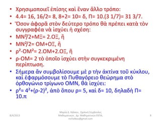 • Χρησιμοποιεῖ ἐπίσης καὶ ἕναν ἄλλο τρόπο:
• 4.4= 16, 16/2= 8, 8+2= 10= δ, Π= 10.(3 1/7)= 31 3/7.
• Ὅσον ἀφορᾶ στὸν δεύτερο τρόπο θὰ πρέπει κατὰ τὸν
  συγγραφέα νὰ ἰσχύει ἡ σχέση:
• ΜΝ²/2+ΜΞ= 2.ΟΞ, ἢ
• ΜΝ²/2= ΟΜ+ΟΞ, ἢ
• ρ²-ΟΜ²= 2.ΟΜ+2.ΟΞ, ἢ
• ρ-ΟΜ= 2 τὸ ὁποῖο ἰσχύει στὴν συγκεκριμένη
  περίπτωση.
• Σήμερα ἄν συμβολίσουμε μὲ ρ τὴν ἀκτίνα τοῦ κύκλου,
  καὶ ἐφαρμόσουμε τὸ Πυθαγόρειο θεώρημα στὸ
  ὀρθογώνιο τρίγωνο ΟΜΝ, θὰ ἰσχύει:
• ρ²= 4²+(ρ-2)², ἀπὸ ὅπου ρ= 5, καὶ δ= 10, δηλαδὴ Π=
  10.π

                   Μαρία Δ. Χάλκου, Σχολική Σύμβουλος
8/4/2013          Μαθηματικών, Δρ. Μαθηματικών ΕΚΠΑ,     8
                          mchalkou@gmail.com
 