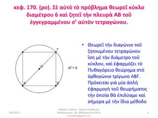 κεφ. 170. (ρο). Σὲ αὐτὸ τὸ πρόβλημα θεωρεῖ κύκλο
        διαμέτρου 6 καὶ ζητεῖ τὴν πλευρὰ ΑΒ τοῦ
         ἐγγεγραμμένου σ’ αὐτὸν τετραγώνου.


                                     • Θεωρεῖ τὴν διαγώνιο τοῦ
                                       ζητουμένου τετραγώνου
                                       ἴση μὲ τὴν διάμετρο τοῦ
                                       κύκλου, καὶ ἐφαρμόζει τὸ
                                       Πυθαγόρειο θεώρημα στὸ
                                       ὀρθογώνιο τρίγωνο ΑΒΓ.
                                       Πρόκειται γιὰ μία ἁπλὴ
                                       ἐφαρμογὴ τοῦ θεωρήματος
                                       τὴν ὁποία θὰ ἐπιλύαμε καὶ
                                       σήμερα μὲ τὴν ἴδια μέθοδο
                   Μαρία Δ. Χάλκου, Σχολική Σύμβουλος
8/4/2013          Μαθηματικών, Δρ. Μαθηματικών ΕΚΠΑ,               9
                          mchalkou@gmail.com
 