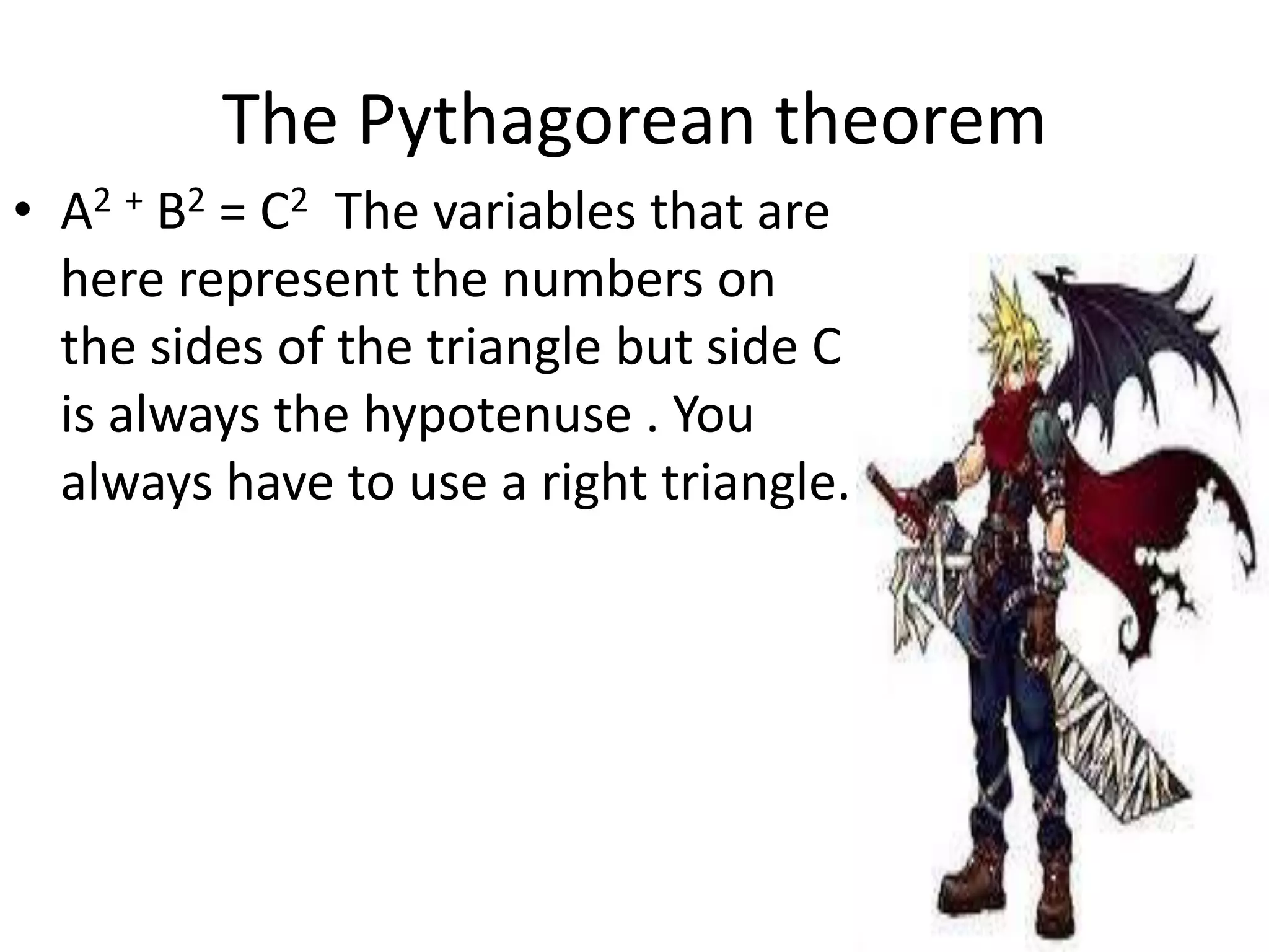 The Pythagorean theorem
• A2 + B2 = C2 The variables that are
here represent the numbers on
the sides of the triangle but side C
is always the hypotenuse . You
always have to use a right triangle.