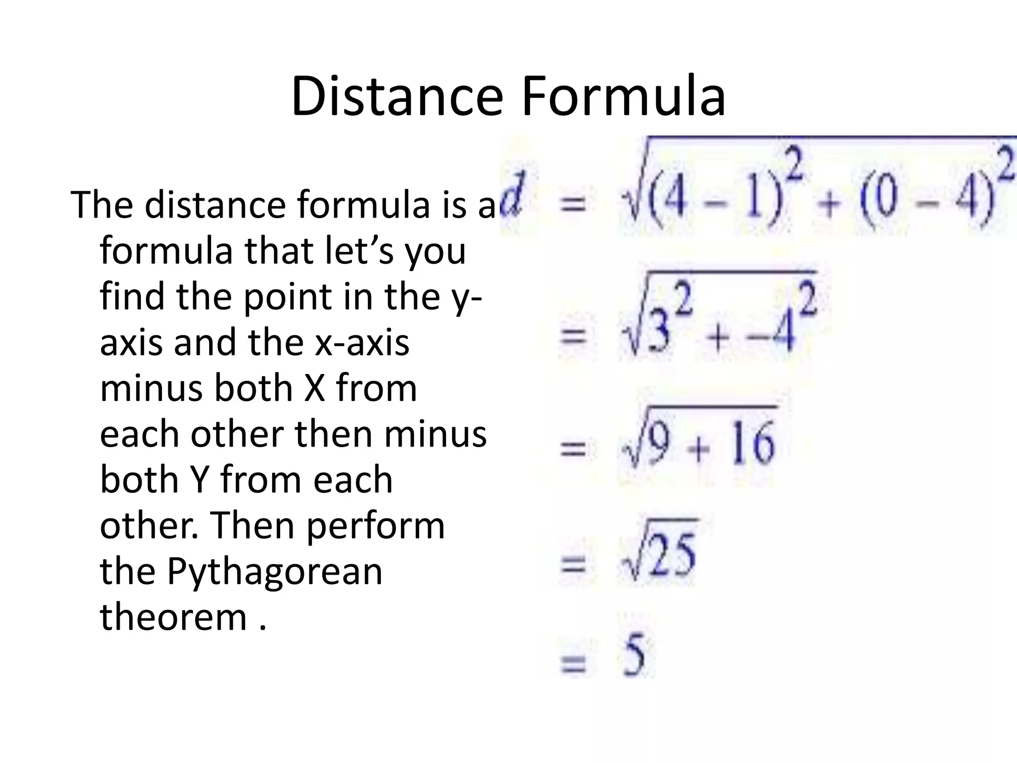Distance Formula
The distance formula is a
formula that let’s you
find the point in the y-
axis and the x-axis
minus both X from
each other then minus
both Y from each
other. Then perform
the Pythagorean
theorem .