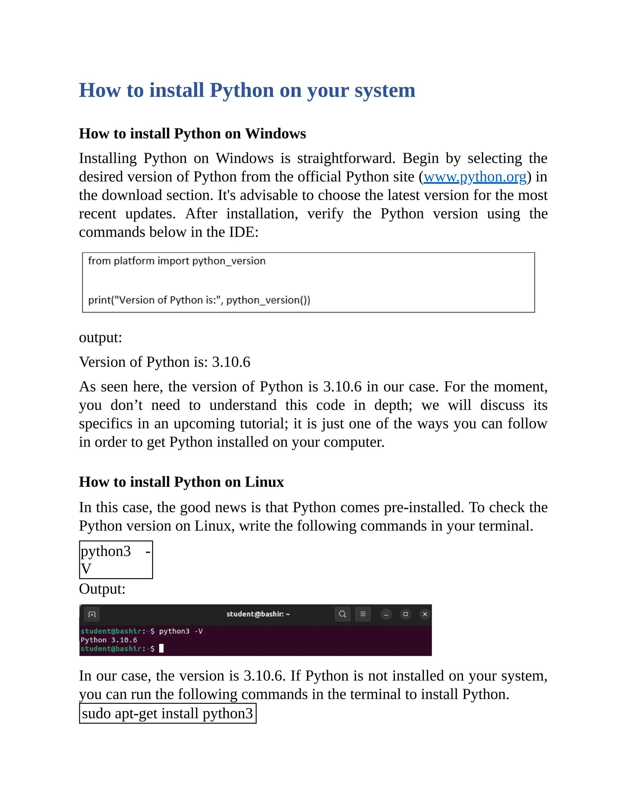 How to install Python on your system How to install Python on Windows Installing Python on Windows is straightforward. Begin by selecting the desired version of Python from the official Python site (www.python.org) in the download section. It's advisable to choose the latest version for the most recent updates. After installation, verify the Python version using the commands below in the IDE: output: Version of Python is: 3.10.6 As seen here, the version of Python is 3.10.6 in our case. For the moment, you don’t need to understand this code in depth; we will discuss its specifics in an upcoming tutorial; it is just one of the ways you can follow in order to get Python installed on your computer. How to install Python on Linux In this case, the good news is that Python comes pre-installed. To check the Python version on Linux, write the following commands in your terminal. python3 - V Output: In our case, the version is 3.10.6. If Python is not installed on your system, you can run the following commands in the terminal to install Python. sudo apt-get install python3 