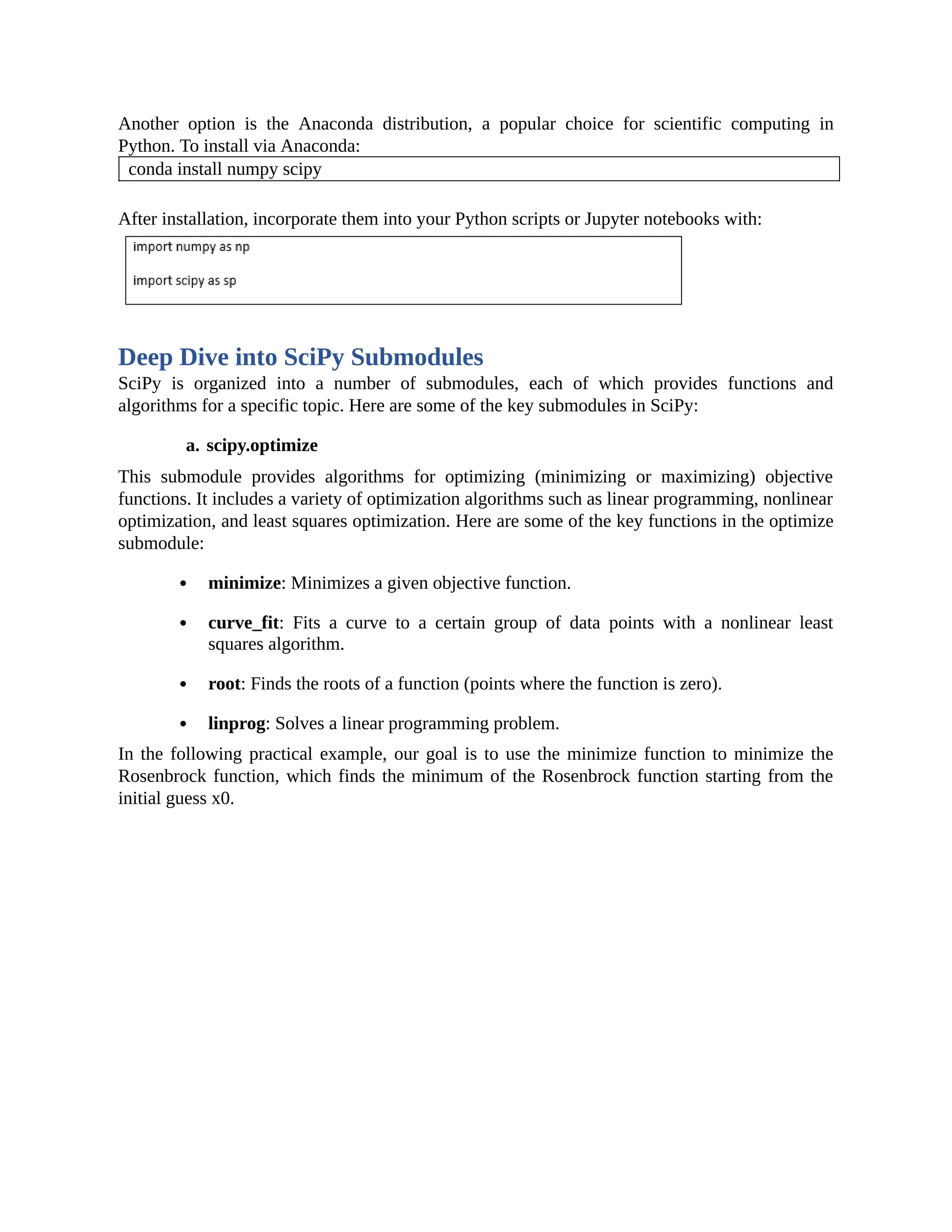 Another option is the Anaconda distribution, a popular choice for scientific computing in Python. To install via Anaconda: conda install numpy scipy After installation, incorporate them into your Python scripts or Jupyter notebooks with: Deep Dive into SciPy Submodules SciPy is organized into a number of submodules, each of which provides functions and algorithms for a specific topic. Here are some of the key submodules in SciPy: a. scipy.optimize This submodule provides algorithms for optimizing (minimizing or maximizing) objective functions. It includes a variety of optimization algorithms such as linear programming, nonlinear optimization, and least squares optimization. Here are some of the key functions in the optimize submodule: minimize: Minimizes a given objective function. curve_fit: Fits a curve to a certain group of data points with a nonlinear least squares algorithm. root: Finds the roots of a function (points where the function is zero). linprog: Solves a linear programming problem. In the following practical example, our goal is to use the minimize function to minimize the Rosenbrock function, which finds the minimum of the Rosenbrock function starting from the initial guess x0. 