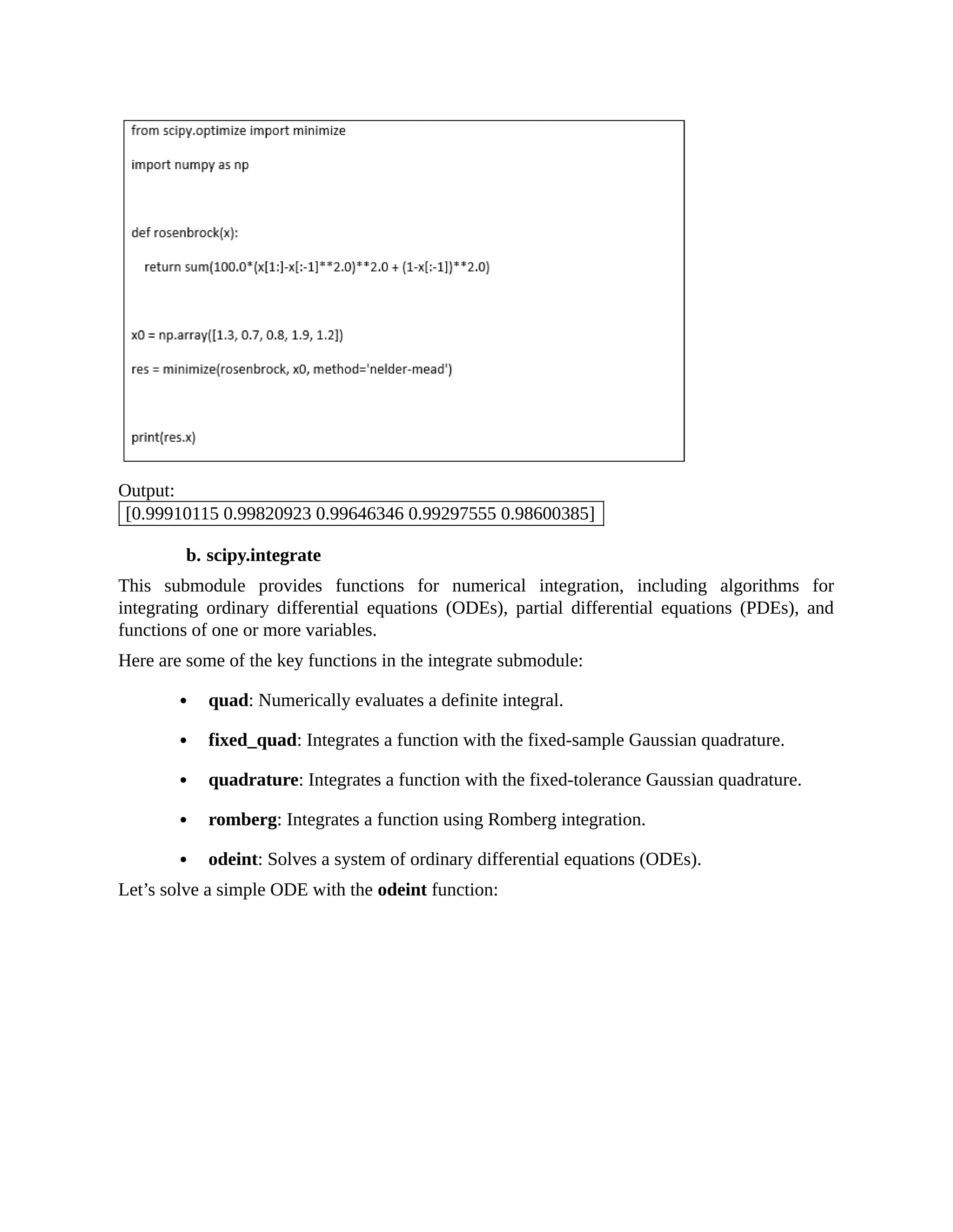 Output: [0.99910115 0.99820923 0.99646346 0.99297555 0.98600385] b. scipy.integrate This submodule provides functions for numerical integration, including algorithms for integrating ordinary differential equations (ODEs), partial differential equations (PDEs), and functions of one or more variables. Here are some of the key functions in the integrate submodule: quad: Numerically evaluates a definite integral. fixed_quad: Integrates a function with the fixed-sample Gaussian quadrature. quadrature: Integrates a function with the fixed-tolerance Gaussian quadrature. romberg: Integrates a function using Romberg integration. odeint: Solves a system of ordinary differential equations (ODEs). Let’s solve a simple ODE with the odeint function: 