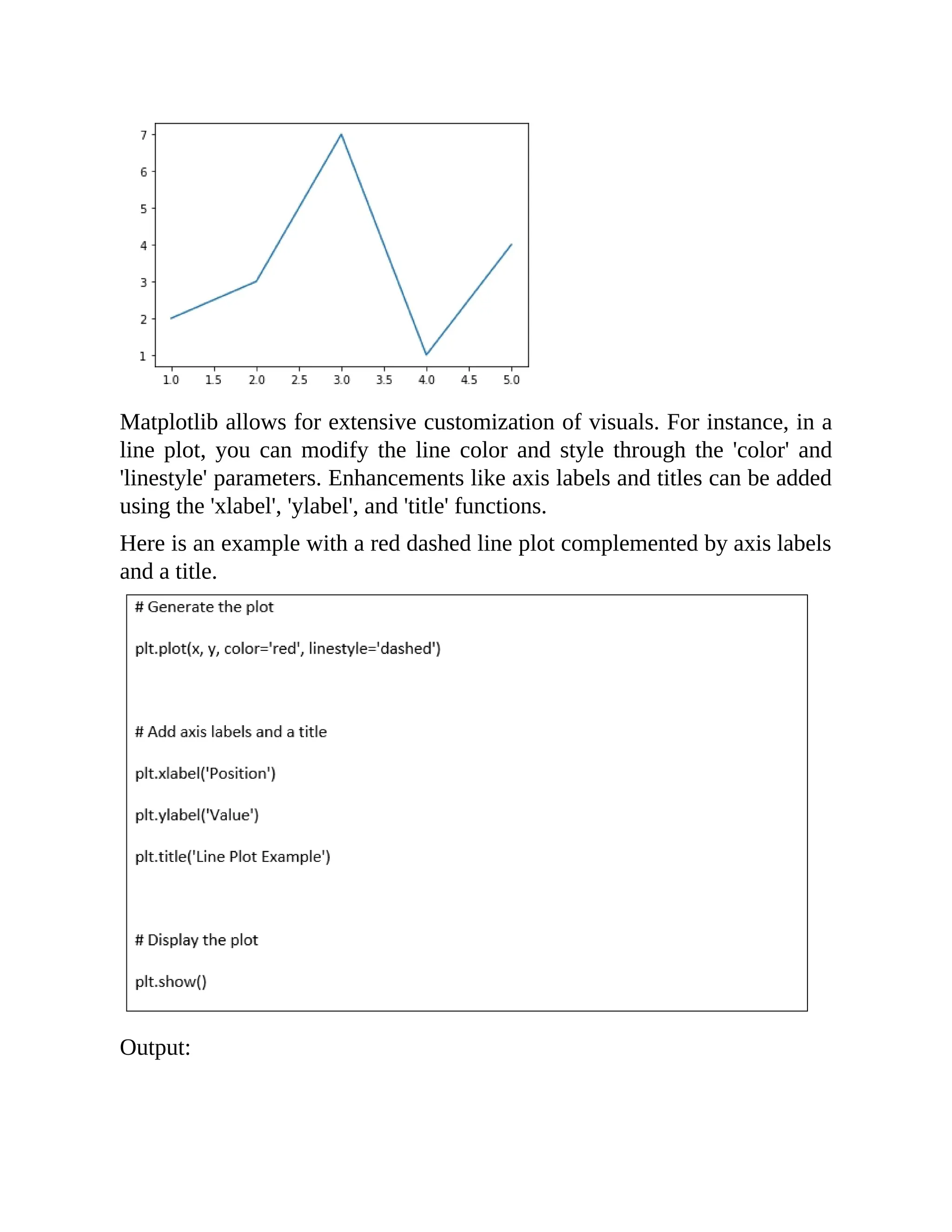 Matplotlib allows for extensive customization of visuals. For instance, in a line plot, you can modify the line color and style through the 'color' and 'linestyle' parameters. Enhancements like axis labels and titles can be added using the 'xlabel', 'ylabel', and 'title' functions. Here is an example with a red dashed line plot complemented by axis labels and a title. Output: 