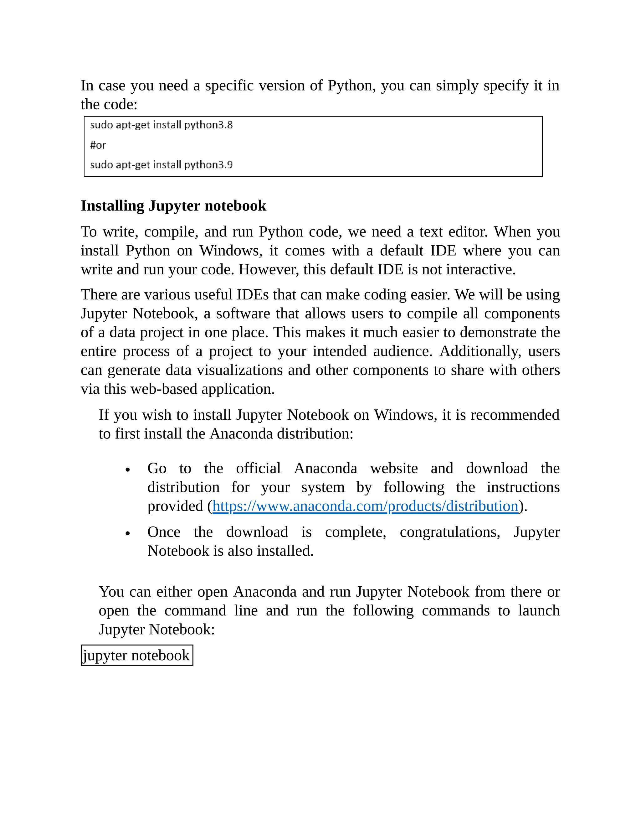 In case you need a specific version of Python, you can simply specify it in the code: Installing Jupyter notebook To write, compile, and run Python code, we need a text editor. When you install Python on Windows, it comes with a default IDE where you can write and run your code. However, this default IDE is not interactive. There are various useful IDEs that can make coding easier. We will be using Jupyter Notebook, a software that allows users to compile all components of a data project in one place. This makes it much easier to demonstrate the entire process of a project to your intended audience. Additionally, users can generate data visualizations and other components to share with others via this web-based application. If you wish to install Jupyter Notebook on Windows, it is recommended to first install the Anaconda distribution: Go to the official Anaconda website and download the distribution for your system by following the instructions provided (https://www.anaconda.com/products/distribution). Once the download is complete, congratulations, Jupyter Notebook is also installed. You can either open Anaconda and run Jupyter Notebook from there or open the command line and run the following commands to launch Jupyter Notebook: jupyter notebook 