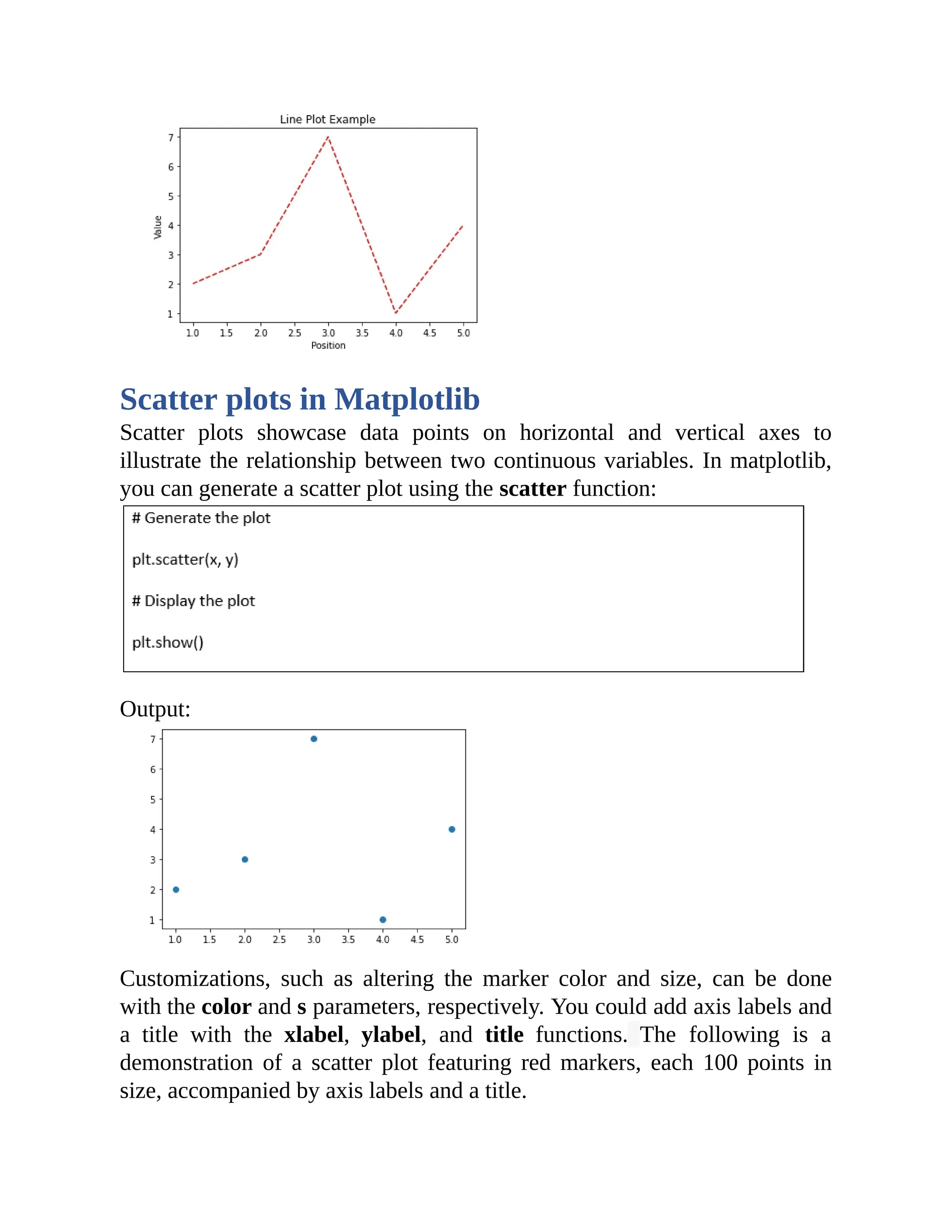 Scatter plots in Matplotlib Scatter plots showcase data points on horizontal and vertical axes to illustrate the relationship between two continuous variables. In matplotlib, you can generate a scatter plot using the scatter function: Output: Customizations, such as altering the marker color and size, can be done with the color and s parameters, respectively. You could add axis labels and a title with the xlabel, ylabel, and title functions. The following is a demonstration of a scatter plot featuring red markers, each 100 points in size, accompanied by axis labels and a title. 