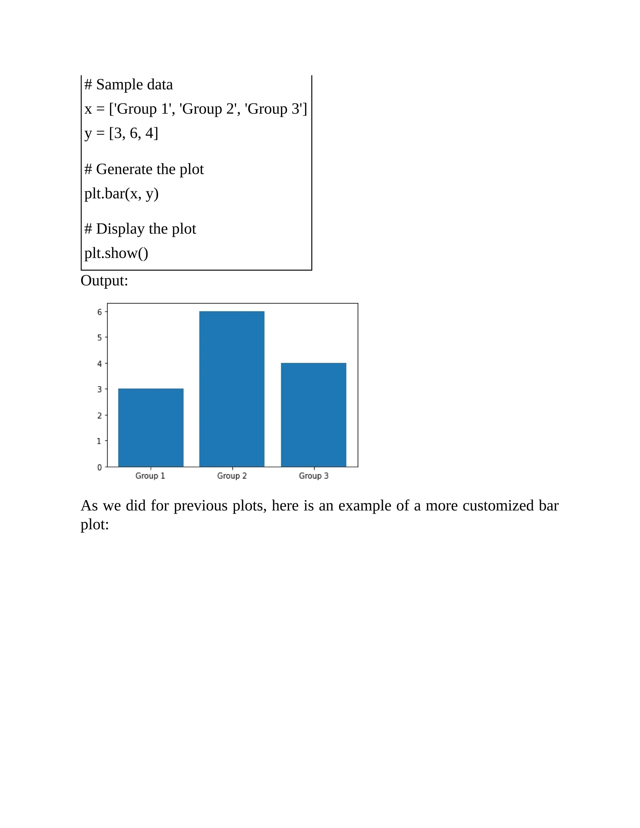 # Sample data x = ['Group 1', 'Group 2', 'Group 3'] y = [3, 6, 4] # Generate the plot plt.bar(x, y) # Display the plot plt.show() Output: As we did for previous plots, here is an example of a more customized bar plot: 