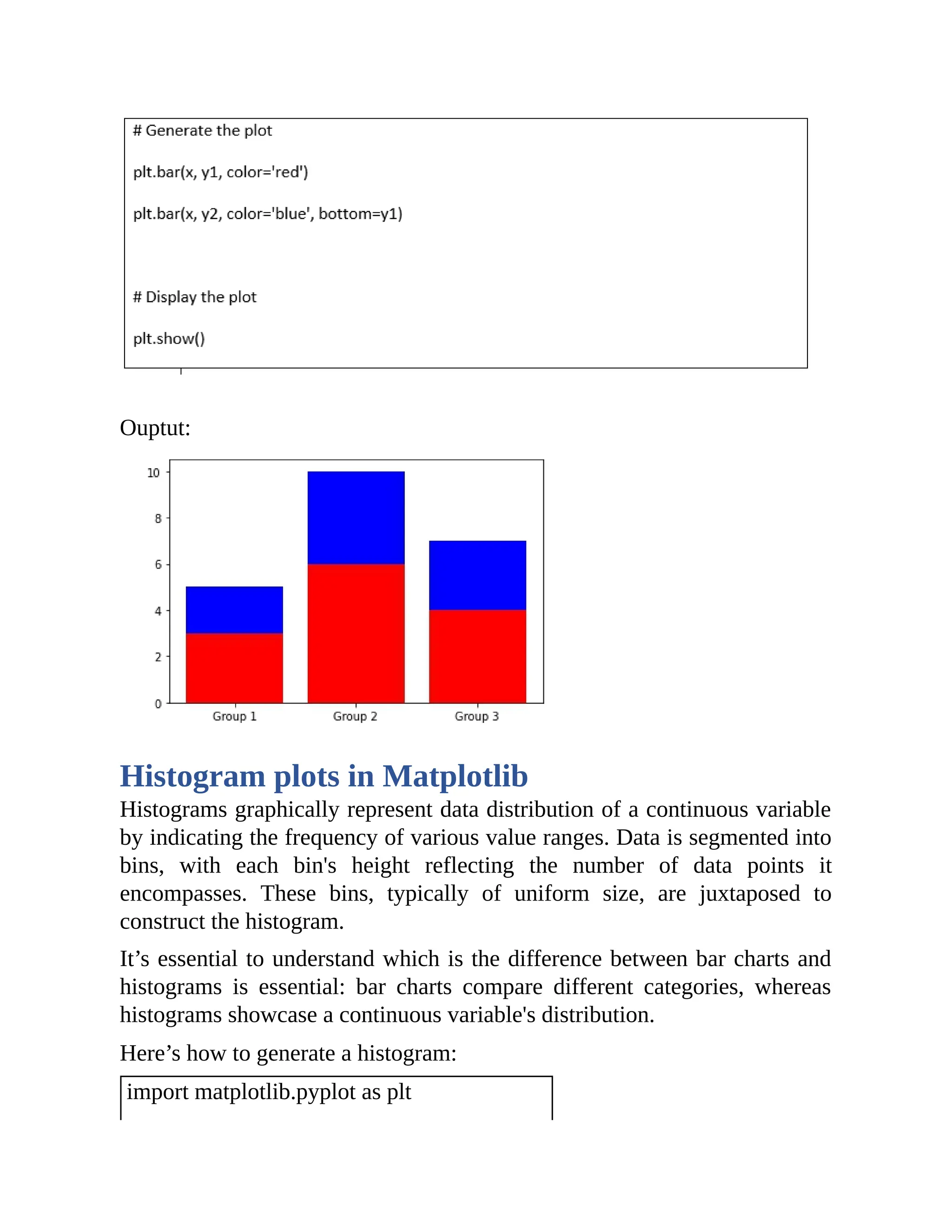 Ouptut: Histogram plots in Matplotlib Histograms graphically represent data distribution of a continuous variable by indicating the frequency of various value ranges. Data is segmented into bins, with each bin's height reflecting the number of data points it encompasses. These bins, typically of uniform size, are juxtaposed to construct the histogram. It’s essential to understand which is the difference between bar charts and histograms is essential: bar charts compare different categories, whereas histograms showcase a continuous variable's distribution. Here’s how to generate a histogram: import matplotlib.pyplot as plt 