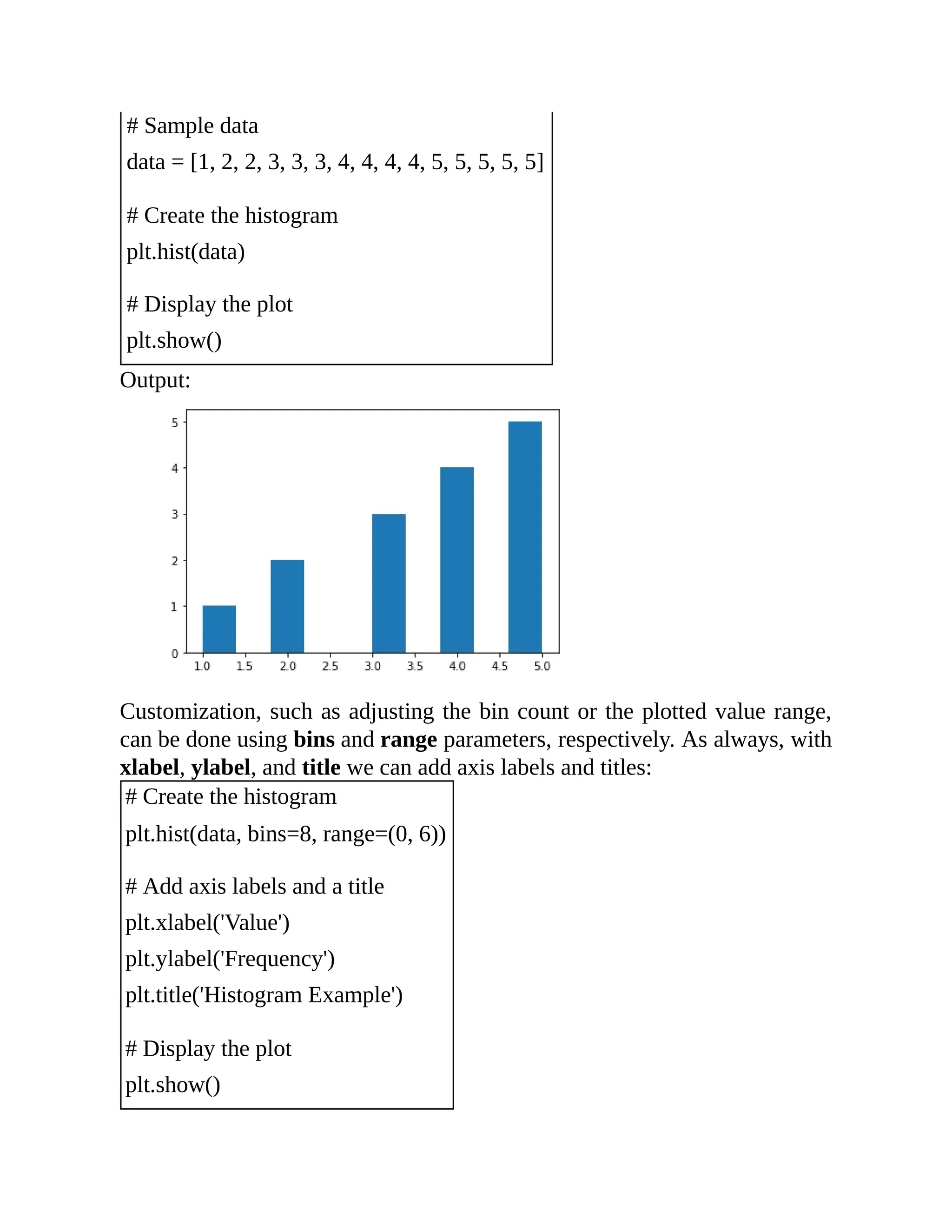 # Sample data data = [1, 2, 2, 3, 3, 3, 4, 4, 4, 4, 5, 5, 5, 5, 5] # Create the histogram plt.hist(data) # Display the plot plt.show() Output: Customization, such as adjusting the bin count or the plotted value range, can be done using bins and range parameters, respectively. As always, with xlabel, ylabel, and title we can add axis labels and titles: # Create the histogram plt.hist(data, bins=8, range=(0, 6)) # Add axis labels and a title plt.xlabel('Value') plt.ylabel('Frequency') plt.title('Histogram Example') # Display the plot plt.show() 