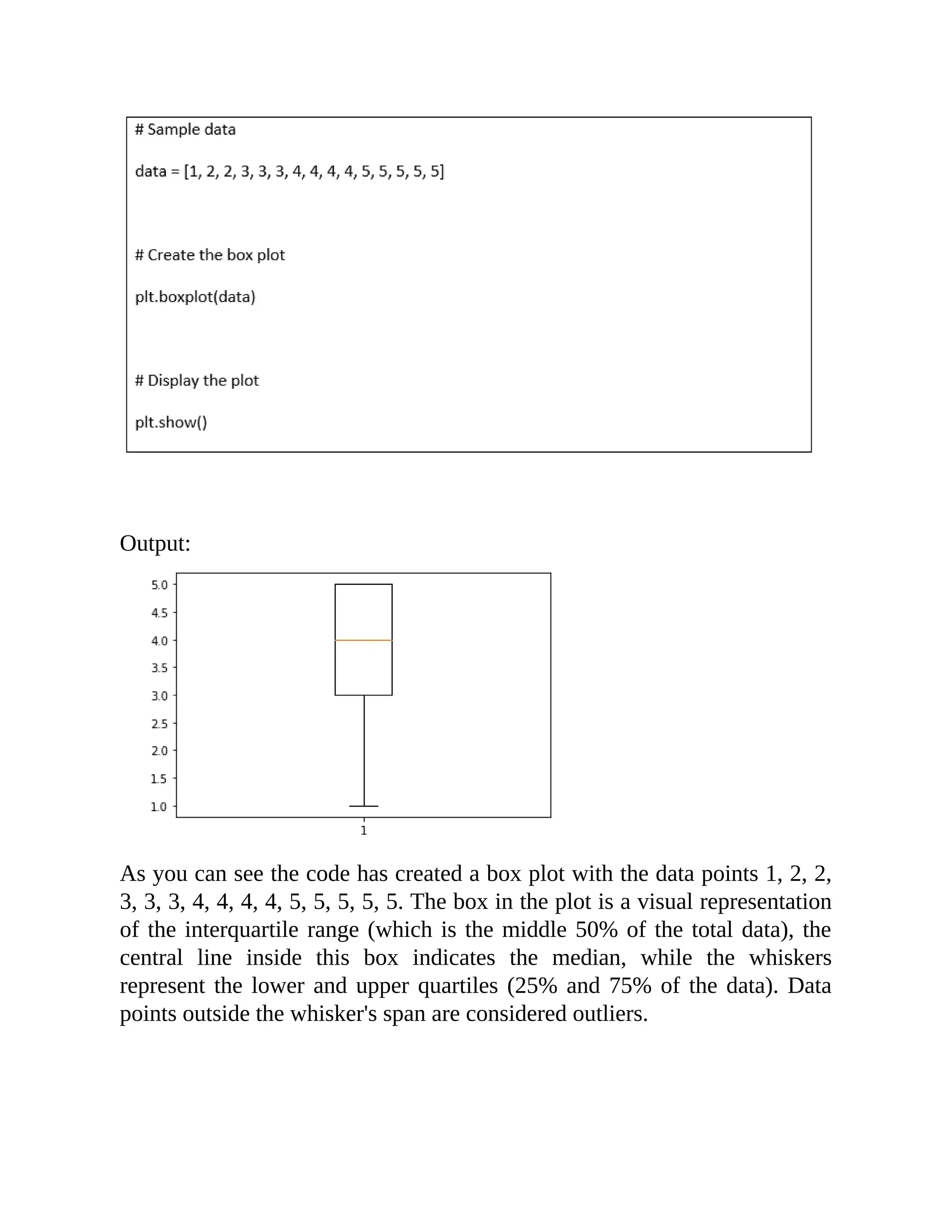 Output: As you can see the code has created a box plot with the data points 1, 2, 2, 3, 3, 3, 4, 4, 4, 4, 5, 5, 5, 5, 5. The box in the plot is a visual representation of the interquartile range (which is the middle 50% of the total data), the central line inside this box indicates the median, while the whiskers represent the lower and upper quartiles (25% and 75% of the data). Data points outside the whisker's span are considered outliers. 