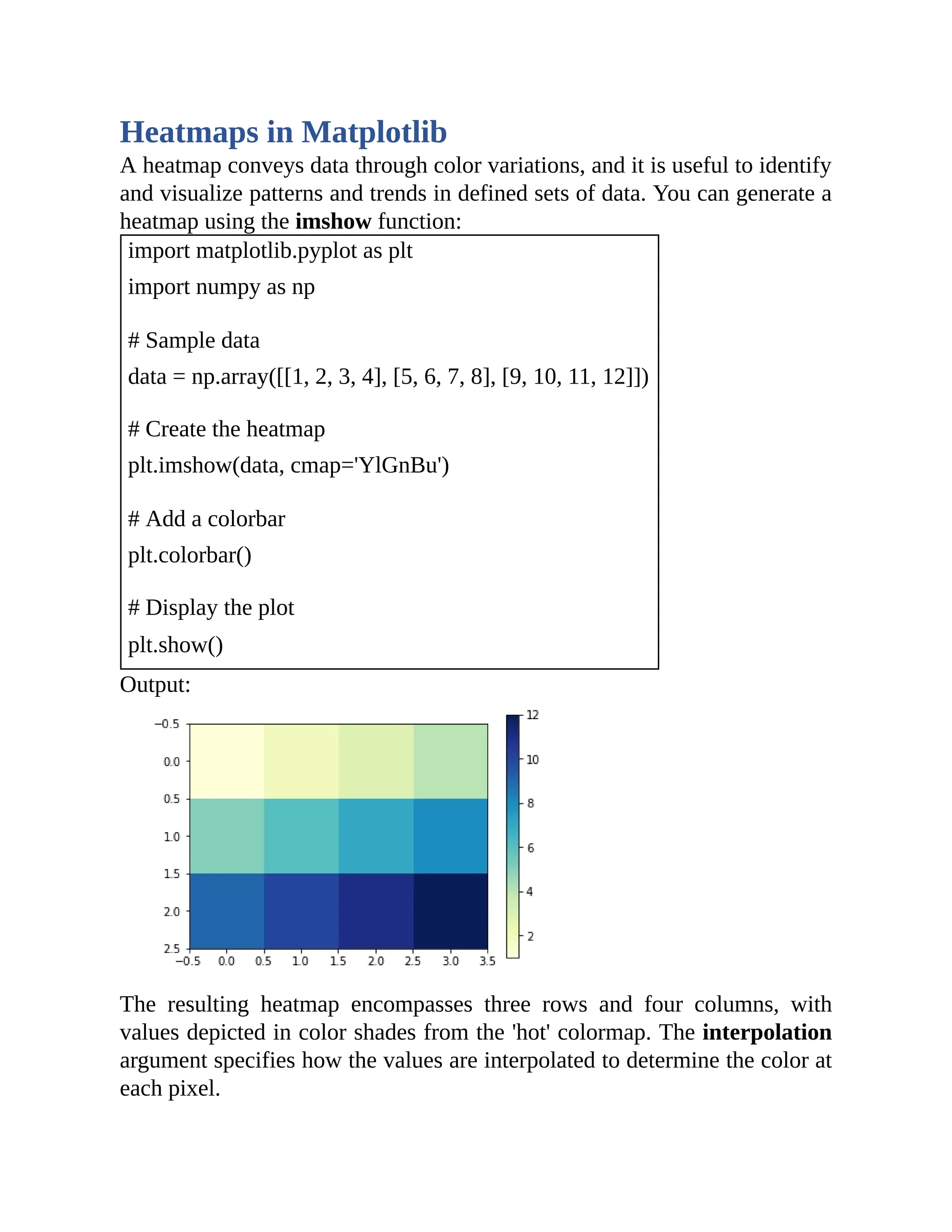 Heatmaps in Matplotlib A heatmap conveys data through color variations, and it is useful to identify and visualize patterns and trends in defined sets of data. You can generate a heatmap using the imshow function: import matplotlib.pyplot as plt import numpy as np # Sample data data = np.array([[1, 2, 3, 4], [5, 6, 7, 8], [9, 10, 11, 12]]) # Create the heatmap plt.imshow(data, cmap='YlGnBu') # Add a colorbar plt.colorbar() # Display the plot plt.show() Output: The resulting heatmap encompasses three rows and four columns, with values depicted in color shades from the 'hot' colormap. The interpolation argument specifies how the values are interpolated to determine the color at each pixel. 
