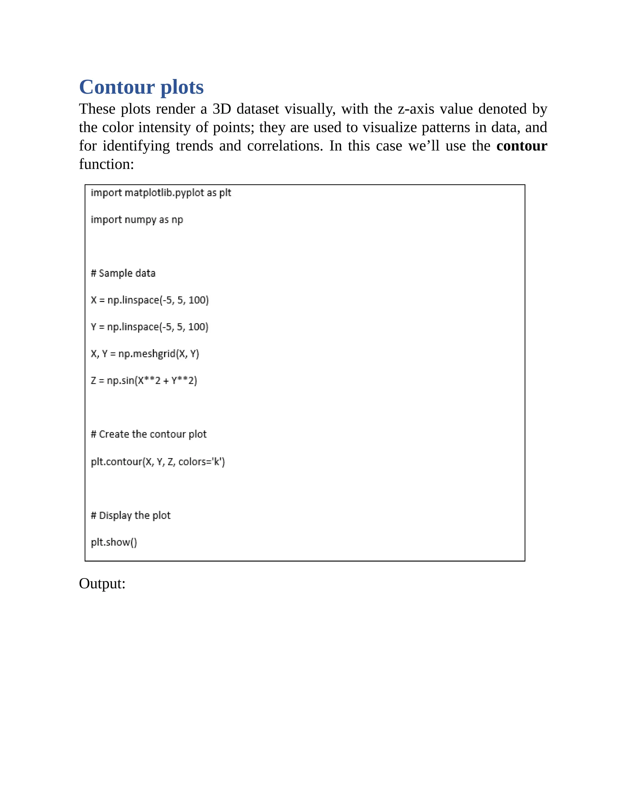 Contour plots These plots render a 3D dataset visually, with the z-axis value denoted by the color intensity of points; they are used to visualize patterns in data, and for identifying trends and correlations. In this case we’ll use the contour function: Output: 