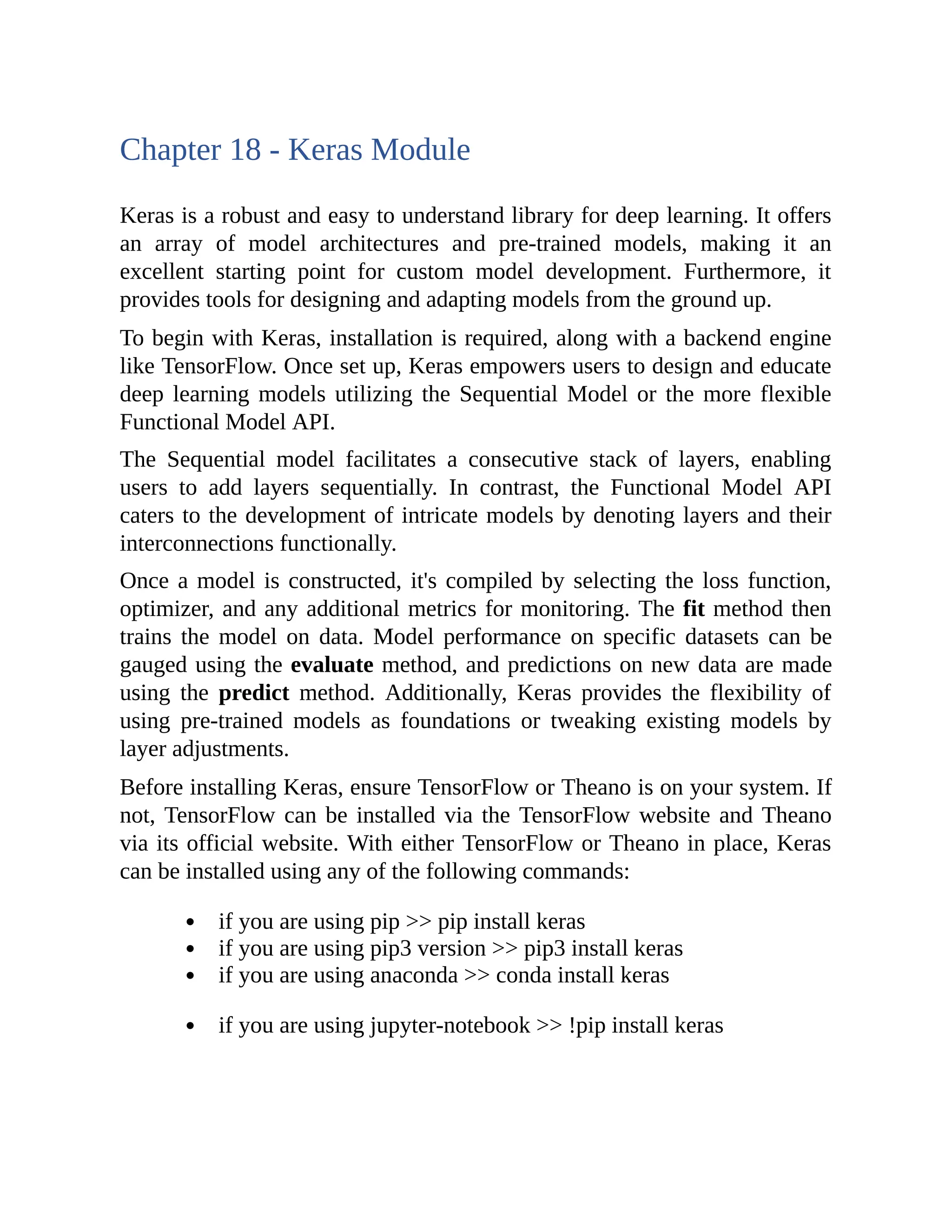 Chapter 18 - Keras Module Keras is a robust and easy to understand library for deep learning. It offers an array of model architectures and pre-trained models, making it an excellent starting point for custom model development. Furthermore, it provides tools for designing and adapting models from the ground up. To begin with Keras, installation is required, along with a backend engine like TensorFlow. Once set up, Keras empowers users to design and educate deep learning models utilizing the Sequential Model or the more flexible Functional Model API. The Sequential model facilitates a consecutive stack of layers, enabling users to add layers sequentially. In contrast, the Functional Model API caters to the development of intricate models by denoting layers and their interconnections functionally. Once a model is constructed, it's compiled by selecting the loss function, optimizer, and any additional metrics for monitoring. The fit method then trains the model on data. Model performance on specific datasets can be gauged using the evaluate method, and predictions on new data are made using the predict method. Additionally, Keras provides the flexibility of using pre-trained models as foundations or tweaking existing models by layer adjustments. Before installing Keras, ensure TensorFlow or Theano is on your system. If not, TensorFlow can be installed via the TensorFlow website and Theano via its official website. With either TensorFlow or Theano in place, Keras can be installed using any of the following commands: if you are using pip >> pip install keras if you are using pip3 version >> pip3 install keras if you are using anaconda >> conda install keras if you are using jupyter-notebook >> !pip install keras 