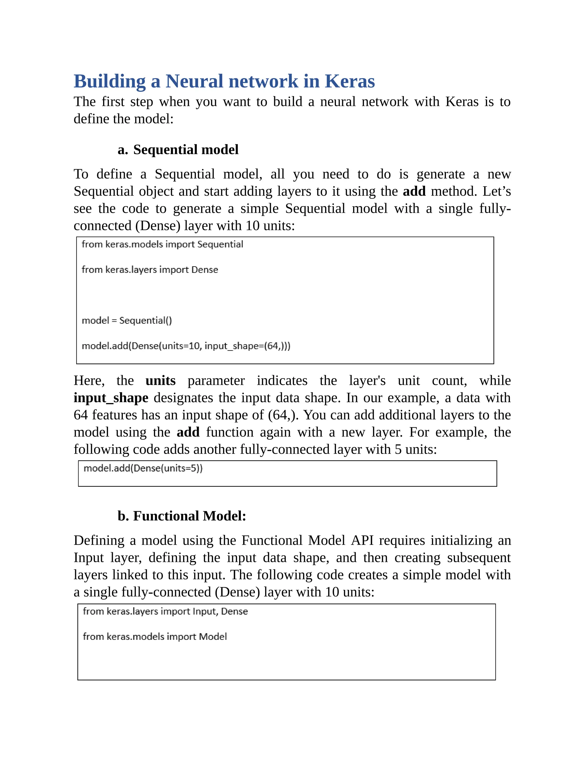 Building a Neural network in Keras The first step when you want to build a neural network with Keras is to define the model: a. Sequential model To define a Sequential model, all you need to do is generate a new Sequential object and start adding layers to it using the add method. Let’s see the code to generate a simple Sequential model with a single fully- connected (Dense) layer with 10 units: Here, the units parameter indicates the layer's unit count, while input_shape designates the input data shape. In our example, a data with 64 features has an input shape of (64,). You can add additional layers to the model using the add function again with a new layer. For example, the following code adds another fully-connected layer with 5 units: b. Functional Model: Defining a model using the Functional Model API requires initializing an Input layer, defining the input data shape, and then creating subsequent layers linked to this input. The following code creates a simple model with a single fully-connected (Dense) layer with 10 units: 