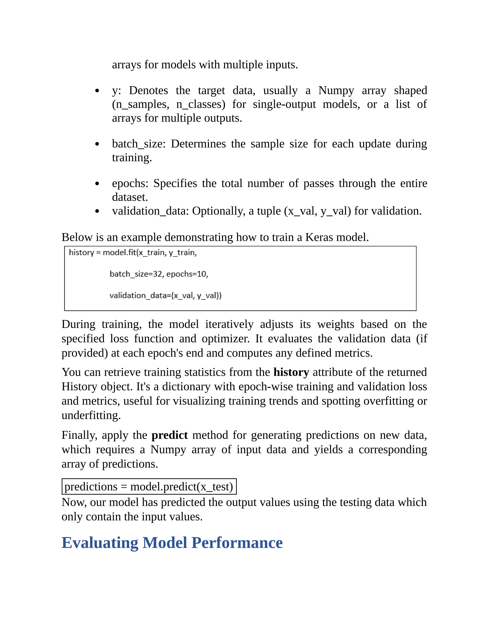 arrays for models with multiple inputs. y: Denotes the target data, usually a Numpy array shaped (n_samples, n_classes) for single-output models, or a list of arrays for multiple outputs. batch_size: Determines the sample size for each update during training. epochs: Specifies the total number of passes through the entire dataset. validation_data: Optionally, a tuple (x_val, y_val) for validation. Below is an example demonstrating how to train a Keras model. During training, the model iteratively adjusts its weights based on the specified loss function and optimizer. It evaluates the validation data (if provided) at each epoch's end and computes any defined metrics. You can retrieve training statistics from the history attribute of the returned History object. It's a dictionary with epoch-wise training and validation loss and metrics, useful for visualizing training trends and spotting overfitting or underfitting. Finally, apply the predict method for generating predictions on new data, which requires a Numpy array of input data and yields a corresponding array of predictions. predictions = model.predict(x_test) Now, our model has predicted the output values using the testing data which only contain the input values. Evaluating Model Performance 