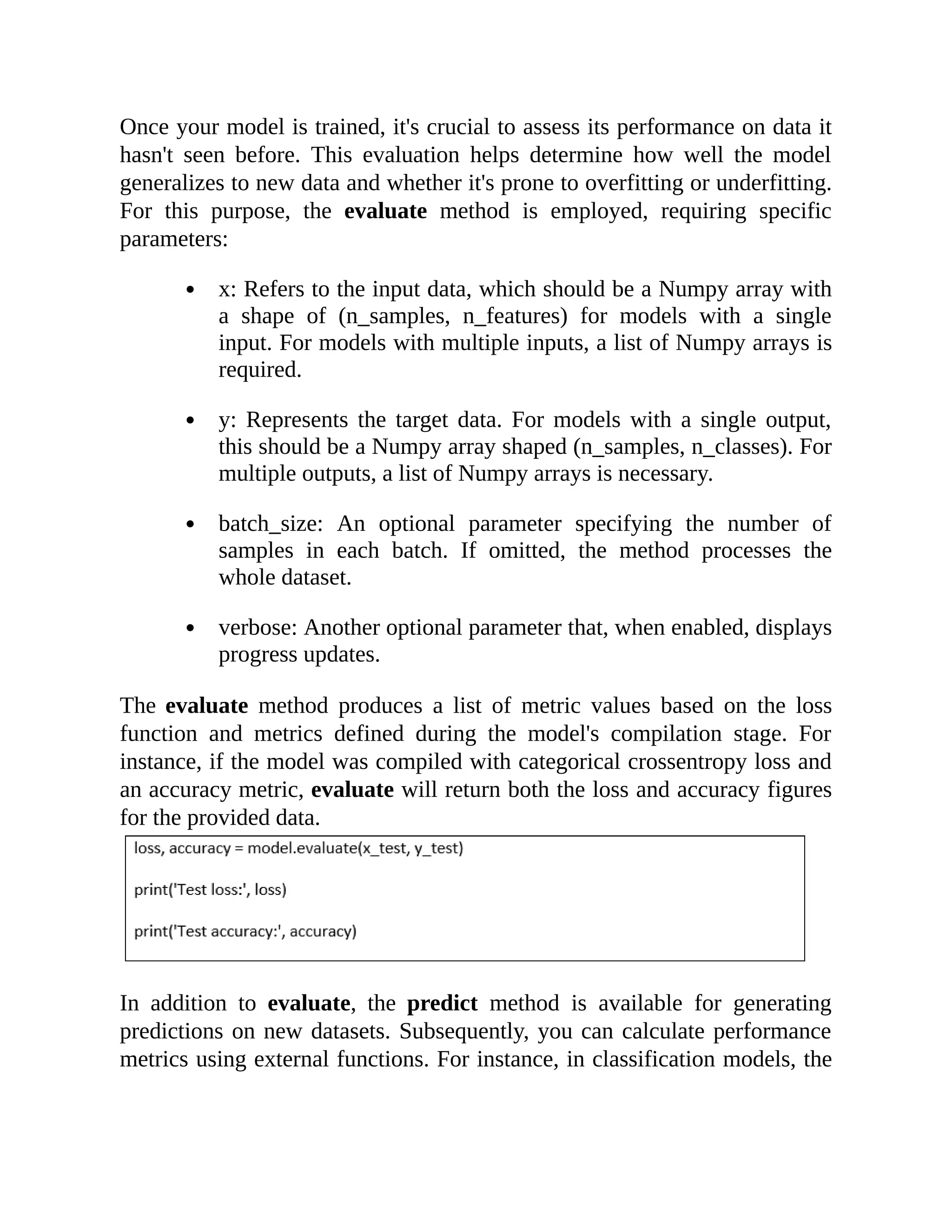 Once your model is trained, it's crucial to assess its performance on data it hasn't seen before. This evaluation helps determine how well the model generalizes to new data and whether it's prone to overfitting or underfitting. For this purpose, the evaluate method is employed, requiring specific parameters: x: Refers to the input data, which should be a Numpy array with a shape of (n_samples, n_features) for models with a single input. For models with multiple inputs, a list of Numpy arrays is required. y: Represents the target data. For models with a single output, this should be a Numpy array shaped (n_samples, n_classes). For multiple outputs, a list of Numpy arrays is necessary. batch_size: An optional parameter specifying the number of samples in each batch. If omitted, the method processes the whole dataset. verbose: Another optional parameter that, when enabled, displays progress updates. The evaluate method produces a list of metric values based on the loss function and metrics defined during the model's compilation stage. For instance, if the model was compiled with categorical crossentropy loss and an accuracy metric, evaluate will return both the loss and accuracy figures for the provided data. In addition to evaluate, the predict method is available for generating predictions on new datasets. Subsequently, you can calculate performance metrics using external functions. For instance, in classification models, the 