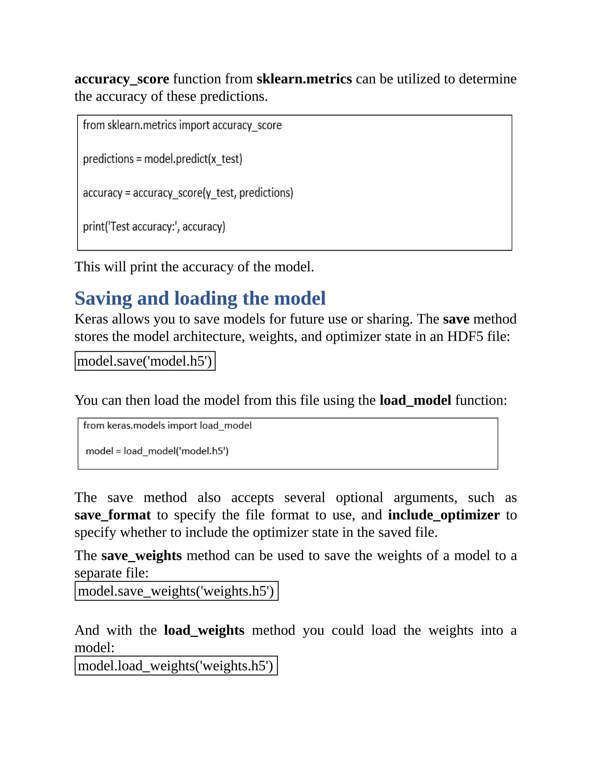 accuracy_score function from sklearn.metrics can be utilized to determine the accuracy of these predictions. This will print the accuracy of the model. Saving and loading the model Keras allows you to save models for future use or sharing. The save method stores the model architecture, weights, and optimizer state in an HDF5 file: model.save('model.h5') You can then load the model from this file using the load_model function: The save method also accepts several optional arguments, such as save_format to specify the file format to use, and include_optimizer to specify whether to include the optimizer state in the saved file. The save_weights method can be used to save the weights of a model to a separate file: model.save_weights('weights.h5') And with the load_weights method you could load the weights into a model: model.load_weights('weights.h5') 