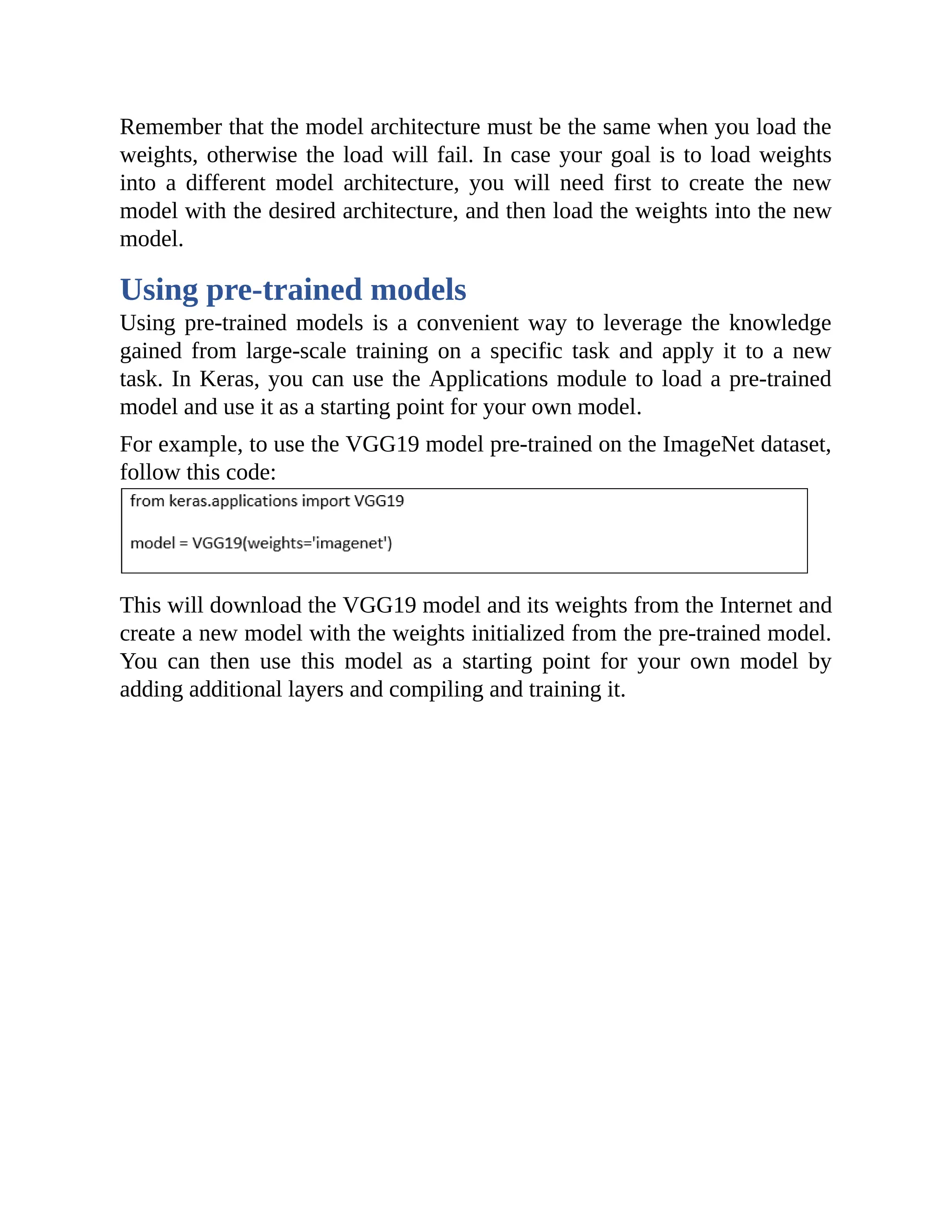 Remember that the model architecture must be the same when you load the weights, otherwise the load will fail. In case your goal is to load weights into a different model architecture, you will need first to create the new model with the desired architecture, and then load the weights into the new model. Using pre-trained models Using pre-trained models is a convenient way to leverage the knowledge gained from large-scale training on a specific task and apply it to a new task. In Keras, you can use the Applications module to load a pre-trained model and use it as a starting point for your own model. For example, to use the VGG19 model pre-trained on the ImageNet dataset, follow this code: This will download the VGG19 model and its weights from the Internet and create a new model with the weights initialized from the pre-trained model. You can then use this model as a starting point for your own model by adding additional layers and compiling and training it. 