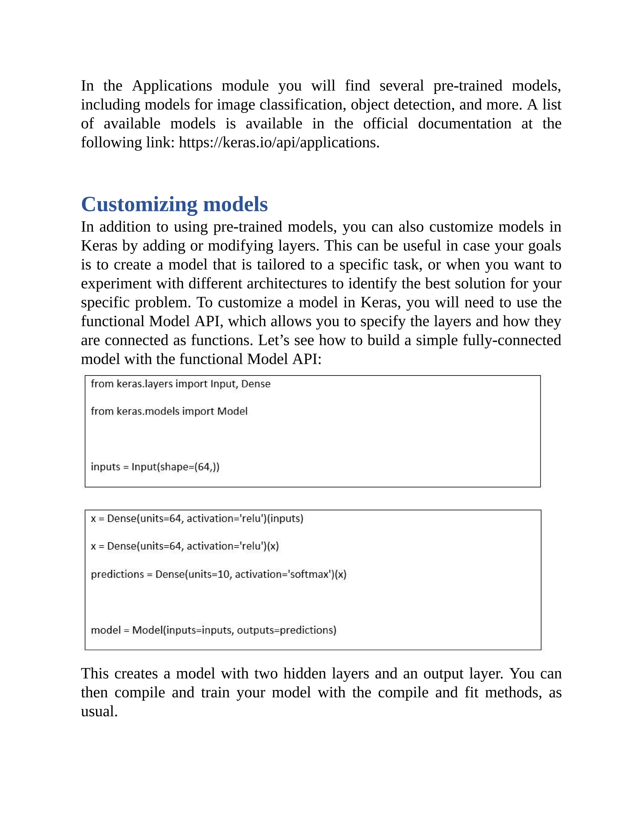 In the Applications module you will find several pre-trained models, including models for image classification, object detection, and more. A list of available models is available in the official documentation at the following link: https://keras.io/api/applications. Customizing models In addition to using pre-trained models, you can also customize models in Keras by adding or modifying layers. This can be useful in case your goals is to create a model that is tailored to a specific task, or when you want to experiment with different architectures to identify the best solution for your specific problem. To customize a model in Keras, you will need to use the functional Model API, which allows you to specify the layers and how they are connected as functions. Let’s see how to build a simple fully-connected model with the functional Model API: This creates a model with two hidden layers and an output layer. You can then compile and train your model with the compile and fit methods, as usual. 