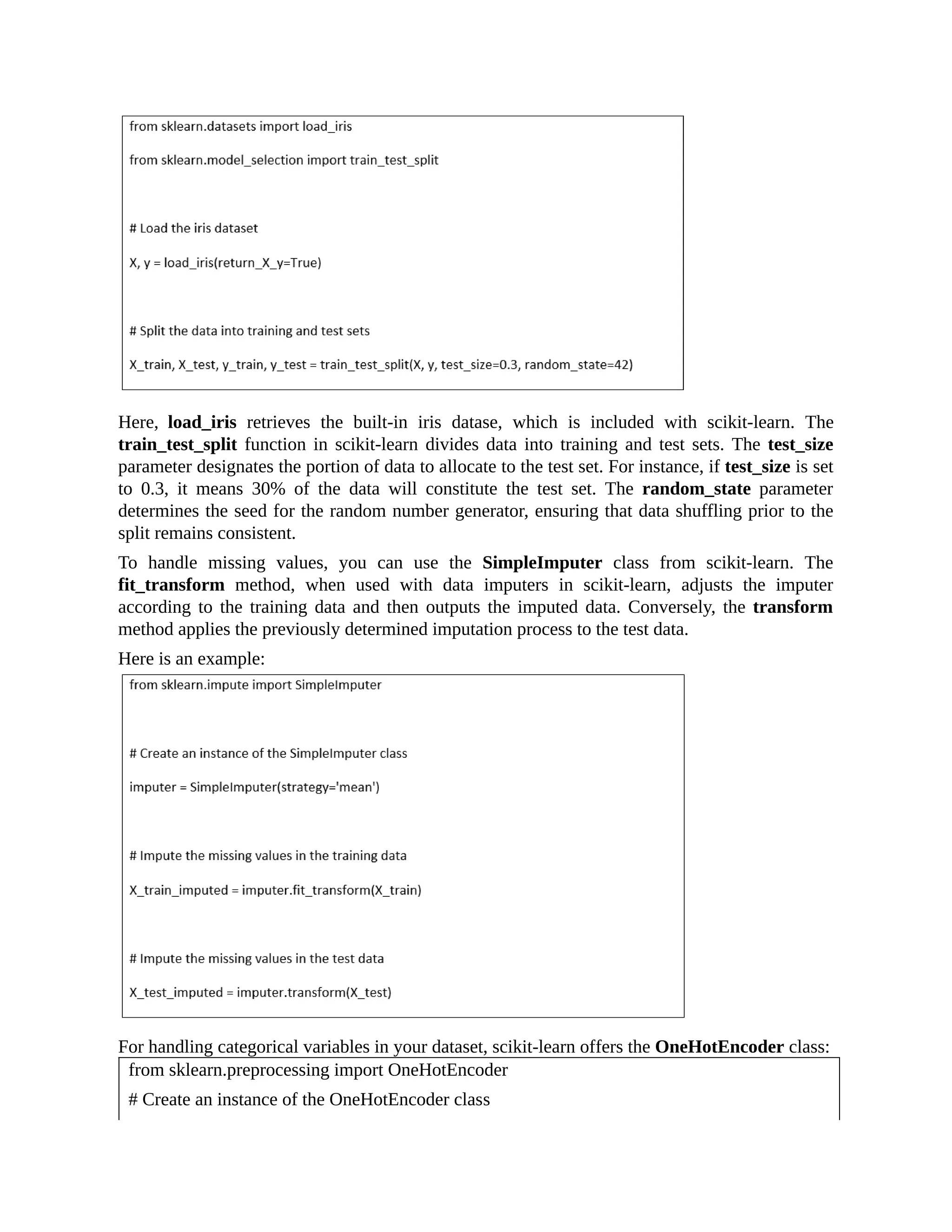 Here, load_iris retrieves the built-in iris datase, which is included with scikit-learn. The train_test_split function in scikit-learn divides data into training and test sets. The test_size parameter designates the portion of data to allocate to the test set. For instance, if test_size is set to 0.3, it means 30% of the data will constitute the test set. The random_state parameter determines the seed for the random number generator, ensuring that data shuffling prior to the split remains consistent. To handle missing values, you can use the SimpleImputer class from scikit-learn. The fit_transform method, when used with data imputers in scikit-learn, adjusts the imputer according to the training data and then outputs the imputed data. Conversely, the transform method applies the previously determined imputation process to the test data. Here is an example: For handling categorical variables in your dataset, scikit-learn offers the OneHotEncoder class: from sklearn.preprocessing import OneHotEncoder # Create an instance of the OneHotEncoder class 