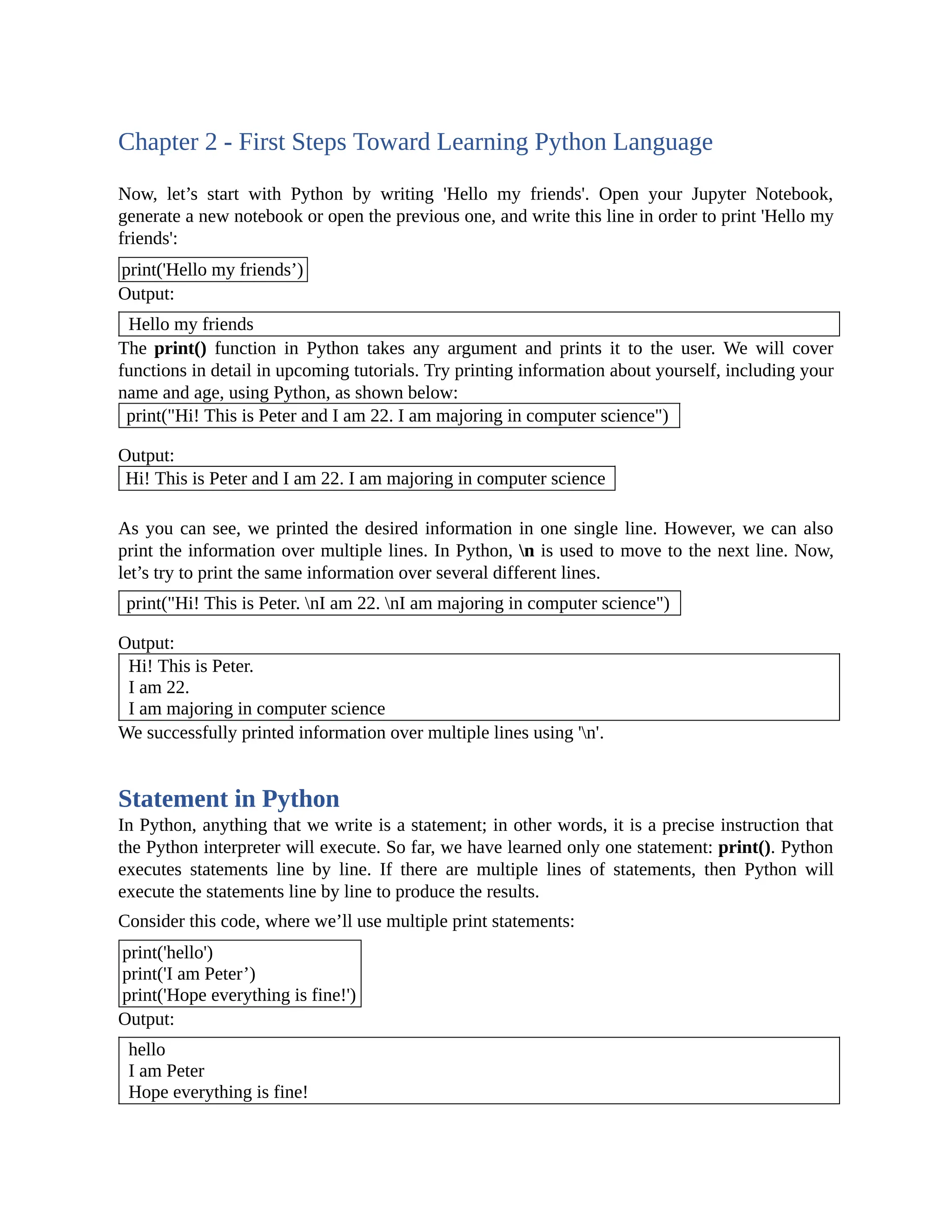 Chapter 2 - First Steps Toward Learning Python Language Now, let’s start with Python by writing 'Hello my friends'. Open your Jupyter Notebook, generate a new notebook or open the previous one, and write this line in order to print 'Hello my friends': print('Hello my friends’) Output: Hello my friends The print() function in Python takes any argument and prints it to the user. We will cover functions in detail in upcoming tutorials. Try printing information about yourself, including your name and age, using Python, as shown below: print("Hi! This is Peter and I am 22. I am majoring in computer science") Output: Hi! This is Peter and I am 22. I am majoring in computer science As you can see, we printed the desired information in one single line. However, we can also print the information over multiple lines. In Python, n is used to move to the next line. Now, let’s try to print the same information over several different lines. print("Hi! This is Peter. nI am 22. nI am majoring in computer science") Output: Hi! This is Peter. I am 22. I am majoring in computer science We successfully printed information over multiple lines using 'n'. Statement in Python In Python, anything that we write is a statement; in other words, it is a precise instruction that the Python interpreter will execute. So far, we have learned only one statement: print(). Python executes statements line by line. If there are multiple lines of statements, then Python will execute the statements line by line to produce the results. Consider this code, where we’ll use multiple print statements: print('hello') print('I am Peter’) print('Hope everything is fine!') Output: hello I am Peter Hope everything is fine! 