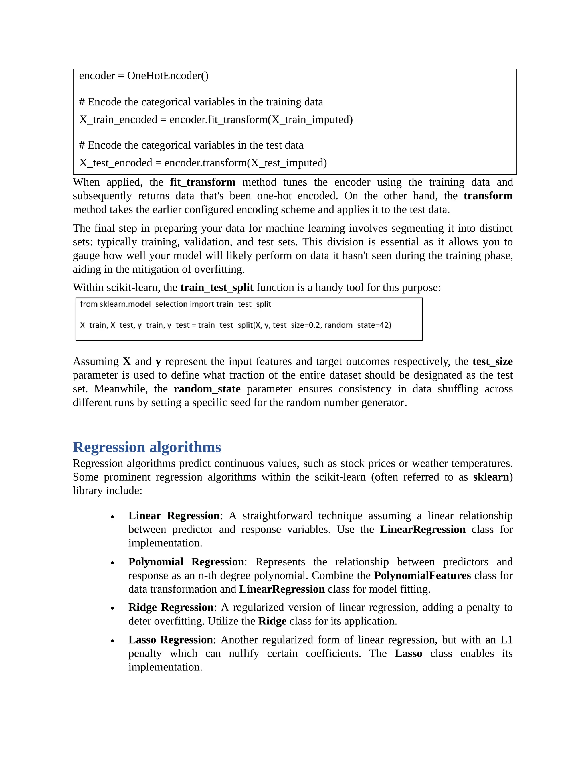 encoder = OneHotEncoder() # Encode the categorical variables in the training data X_train_encoded = encoder.fit_transform(X_train_imputed) # Encode the categorical variables in the test data X_test_encoded = encoder.transform(X_test_imputed) When applied, the fit_transform method tunes the encoder using the training data and subsequently returns data that's been one-hot encoded. On the other hand, the transform method takes the earlier configured encoding scheme and applies it to the test data. The final step in preparing your data for machine learning involves segmenting it into distinct sets: typically training, validation, and test sets. This division is essential as it allows you to gauge how well your model will likely perform on data it hasn't seen during the training phase, aiding in the mitigation of overfitting. Within scikit-learn, the train_test_split function is a handy tool for this purpose: Assuming X and y represent the input features and target outcomes respectively, the test_size parameter is used to define what fraction of the entire dataset should be designated as the test set. Meanwhile, the random_state parameter ensures consistency in data shuffling across different runs by setting a specific seed for the random number generator. Regression algorithms Regression algorithms predict continuous values, such as stock prices or weather temperatures. Some prominent regression algorithms within the scikit-learn (often referred to as sklearn) library include: Linear Regression: A straightforward technique assuming a linear relationship between predictor and response variables. Use the LinearRegression class for implementation. Polynomial Regression: Represents the relationship between predictors and response as an n-th degree polynomial. Combine the PolynomialFeatures class for data transformation and LinearRegression class for model fitting. Ridge Regression: A regularized version of linear regression, adding a penalty to deter overfitting. Utilize the Ridge class for its application. Lasso Regression: Another regularized form of linear regression, but with an L1 penalty which can nullify certain coefficients. The Lasso class enables its implementation. 