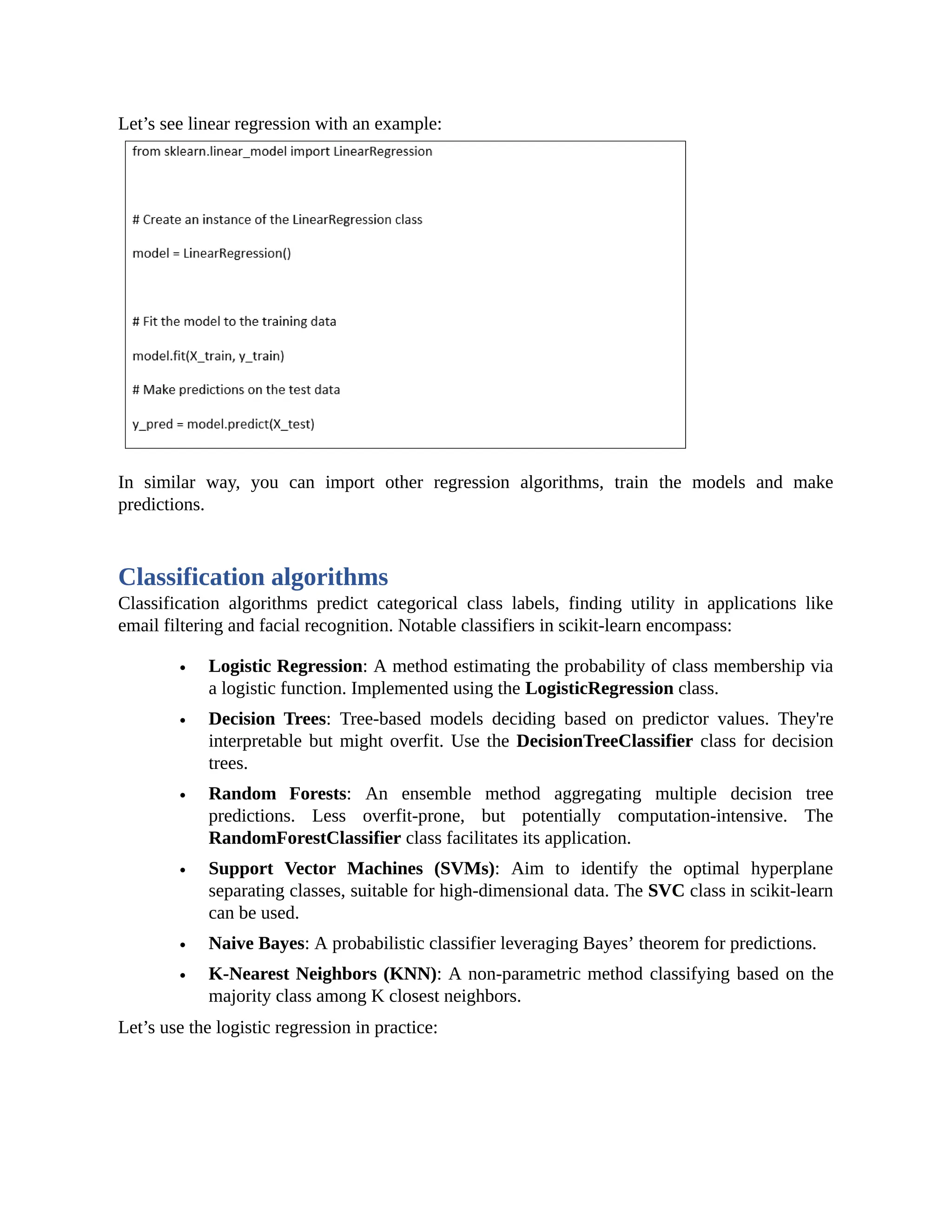 Let’s see linear regression with an example: In similar way, you can import other regression algorithms, train the models and make predictions. Classification algorithms Classification algorithms predict categorical class labels, finding utility in applications like email filtering and facial recognition. Notable classifiers in scikit-learn encompass: Logistic Regression: A method estimating the probability of class membership via a logistic function. Implemented using the LogisticRegression class. Decision Trees: Tree-based models deciding based on predictor values. They're interpretable but might overfit. Use the DecisionTreeClassifier class for decision trees. Random Forests: An ensemble method aggregating multiple decision tree predictions. Less overfit-prone, but potentially computation-intensive. The RandomForestClassifier class facilitates its application. Support Vector Machines (SVMs): Aim to identify the optimal hyperplane separating classes, suitable for high-dimensional data. The SVC class in scikit-learn can be used. Naive Bayes: A probabilistic classifier leveraging Bayes’ theorem for predictions. K-Nearest Neighbors (KNN): A non-parametric method classifying based on the majority class among K closest neighbors. Let’s use the logistic regression in practice: 