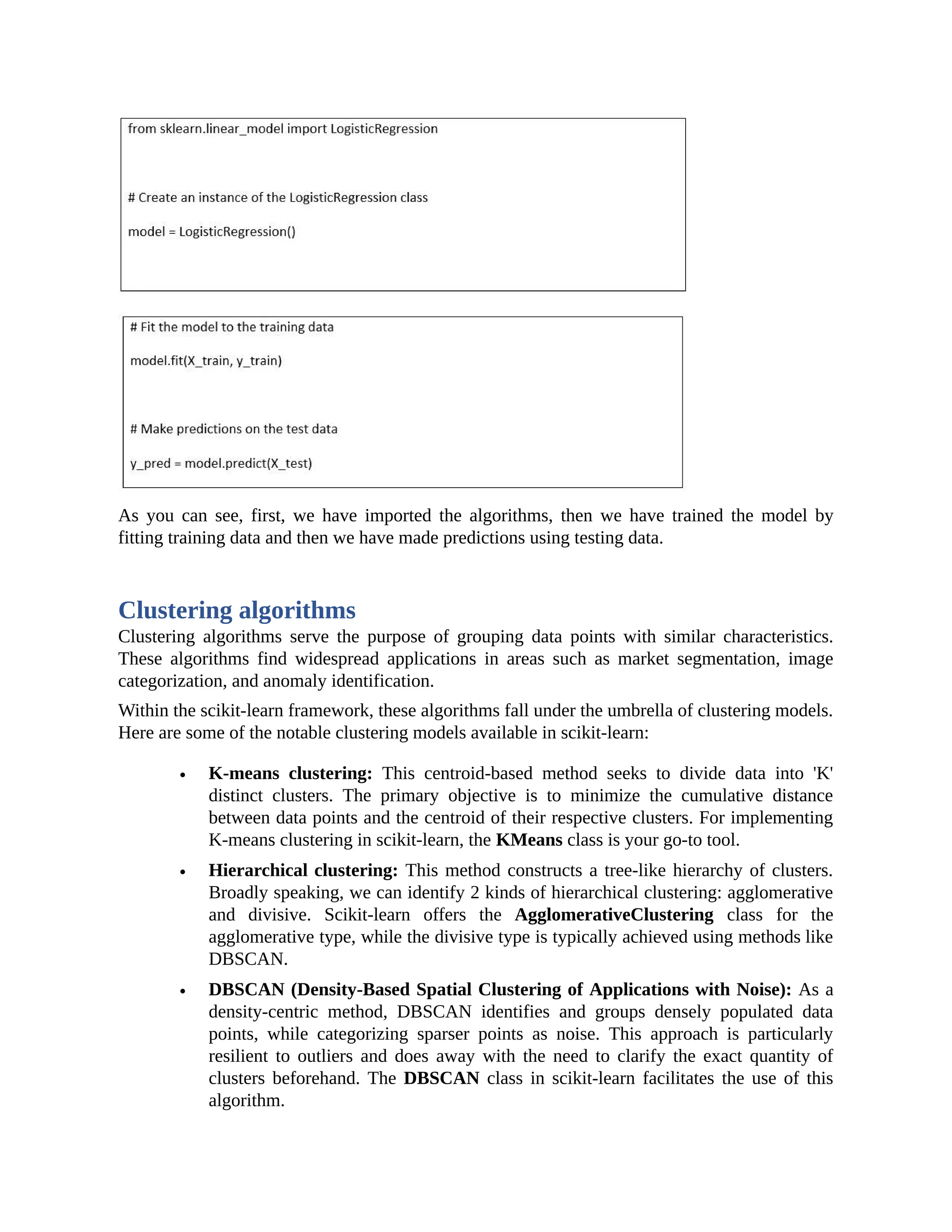 As you can see, first, we have imported the algorithms, then we have trained the model by fitting training data and then we have made predictions using testing data. Clustering algorithms Clustering algorithms serve the purpose of grouping data points with similar characteristics. These algorithms find widespread applications in areas such as market segmentation, image categorization, and anomaly identification. Within the scikit-learn framework, these algorithms fall under the umbrella of clustering models. Here are some of the notable clustering models available in scikit-learn: K-means clustering: This centroid-based method seeks to divide data into 'K' distinct clusters. The primary objective is to minimize the cumulative distance between data points and the centroid of their respective clusters. For implementing K-means clustering in scikit-learn, the KMeans class is your go-to tool. Hierarchical clustering: This method constructs a tree-like hierarchy of clusters. Broadly speaking, we can identify 2 kinds of hierarchical clustering: agglomerative and divisive. Scikit-learn offers the AgglomerativeClustering class for the agglomerative type, while the divisive type is typically achieved using methods like DBSCAN. DBSCAN (Density-Based Spatial Clustering of Applications with Noise): As a density-centric method, DBSCAN identifies and groups densely populated data points, while categorizing sparser points as noise. This approach is particularly resilient to outliers and does away with the need to clarify the exact quantity of clusters beforehand. The DBSCAN class in scikit-learn facilitates the use of this algorithm. 