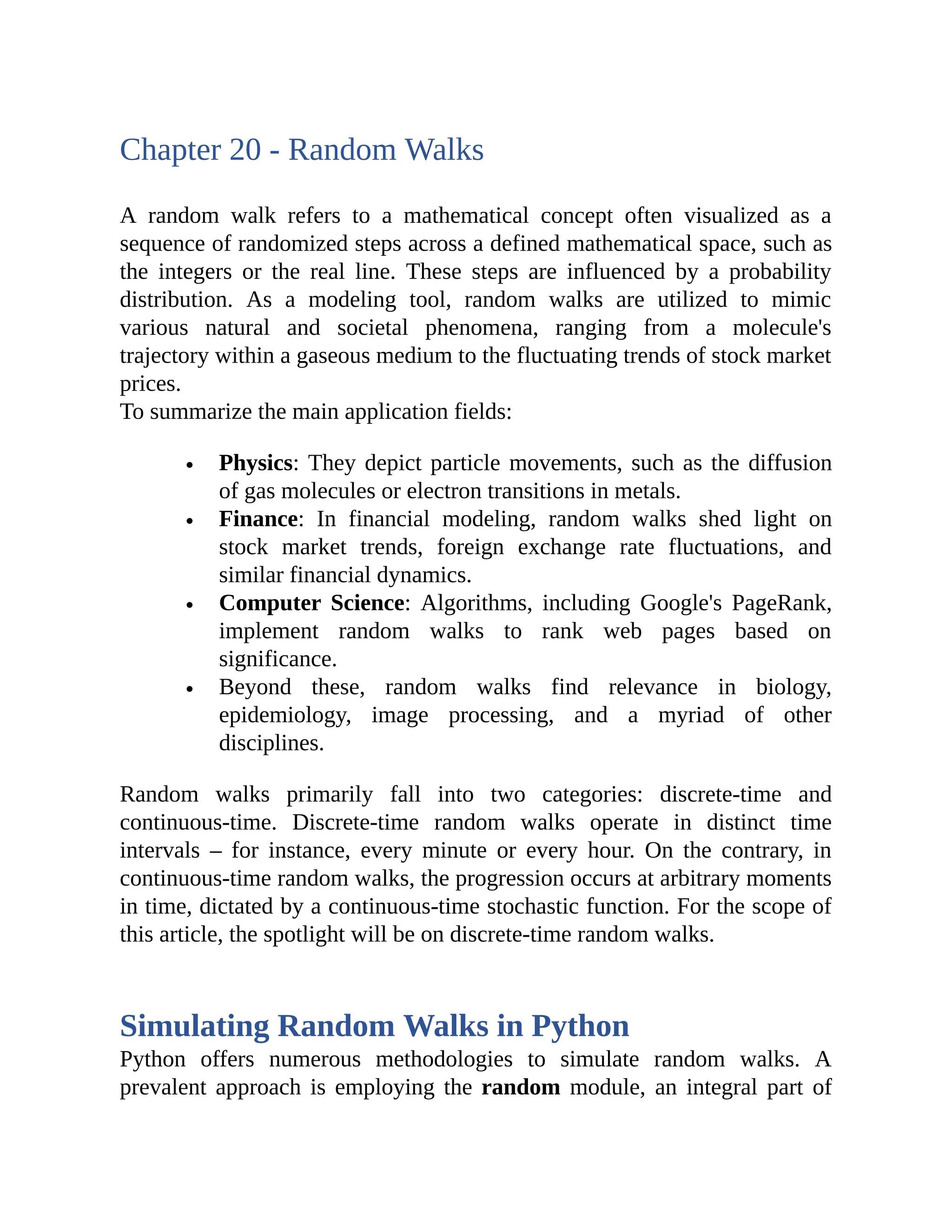 Chapter 20 - Random Walks A random walk refers to a mathematical concept often visualized as a sequence of randomized steps across a defined mathematical space, such as the integers or the real line. These steps are influenced by a probability distribution. As a modeling tool, random walks are utilized to mimic various natural and societal phenomena, ranging from a molecule's trajectory within a gaseous medium to the fluctuating trends of stock market prices. To summarize the main application fields: Physics: They depict particle movements, such as the diffusion of gas molecules or electron transitions in metals. Finance: In financial modeling, random walks shed light on stock market trends, foreign exchange rate fluctuations, and similar financial dynamics. Computer Science: Algorithms, including Google's PageRank, implement random walks to rank web pages based on significance. Beyond these, random walks find relevance in biology, epidemiology, image processing, and a myriad of other disciplines. Random walks primarily fall into two categories: discrete-time and continuous-time. Discrete-time random walks operate in distinct time intervals – for instance, every minute or every hour. On the contrary, in continuous-time random walks, the progression occurs at arbitrary moments in time, dictated by a continuous-time stochastic function. For the scope of this article, the spotlight will be on discrete-time random walks. Simulating Random Walks in Python Python offers numerous methodologies to simulate random walks. A prevalent approach is employing the random module, an integral part of 