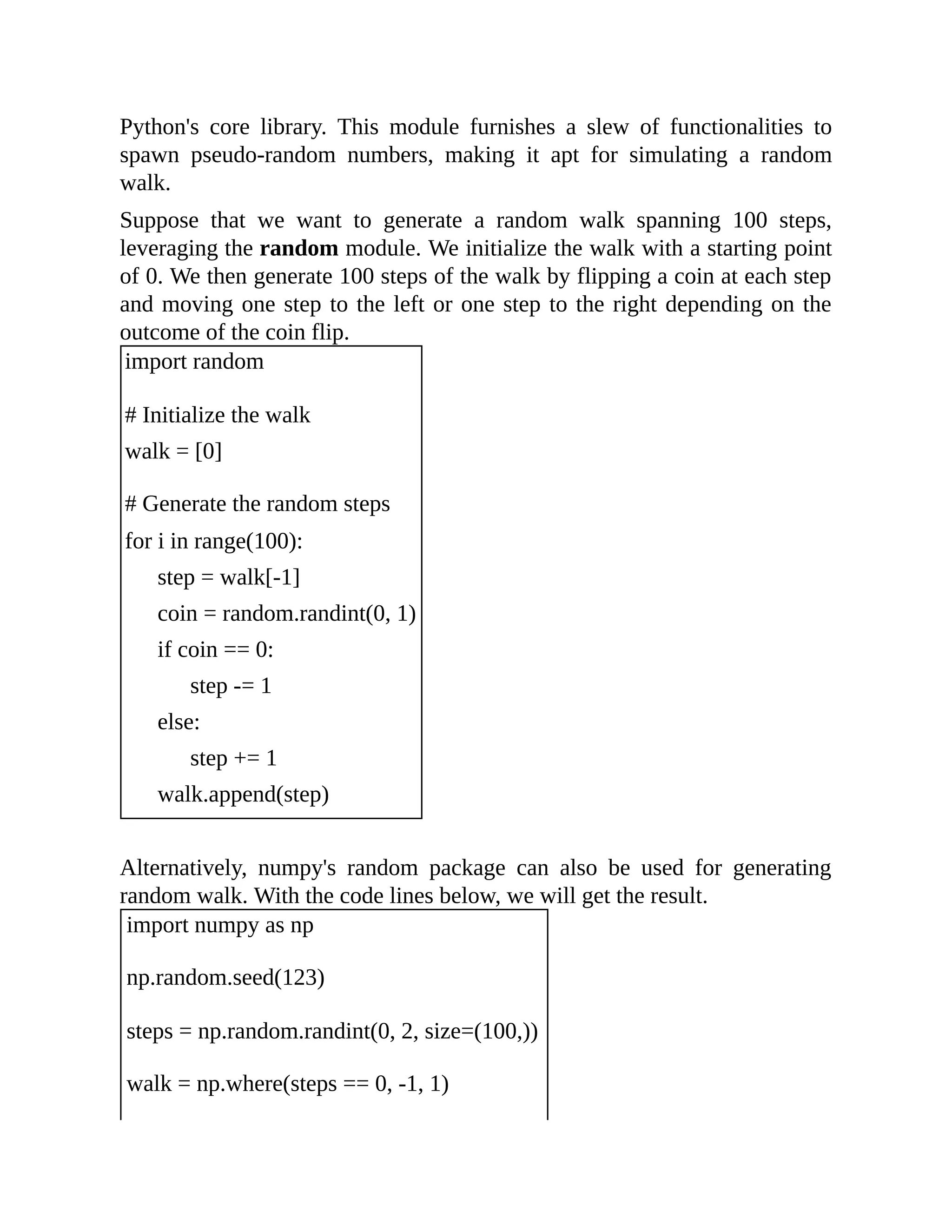 Python's core library. This module furnishes a slew of functionalities to spawn pseudo-random numbers, making it apt for simulating a random walk. Suppose that we want to generate a random walk spanning 100 steps, leveraging the random module. We initialize the walk with a starting point of 0. We then generate 100 steps of the walk by flipping a coin at each step and moving one step to the left or one step to the right depending on the outcome of the coin flip. import random # Initialize the walk walk = [0] # Generate the random steps for i in range(100): step = walk[-1] coin = random.randint(0, 1) if coin == 0: step -= 1 else: step += 1 walk.append(step) Alternatively, numpy's random package can also be used for generating random walk. With the code lines below, we will get the result. import numpy as np np.random.seed(123) steps = np.random.randint(0, 2, size=(100,)) walk = np.where(steps == 0, -1, 1) 