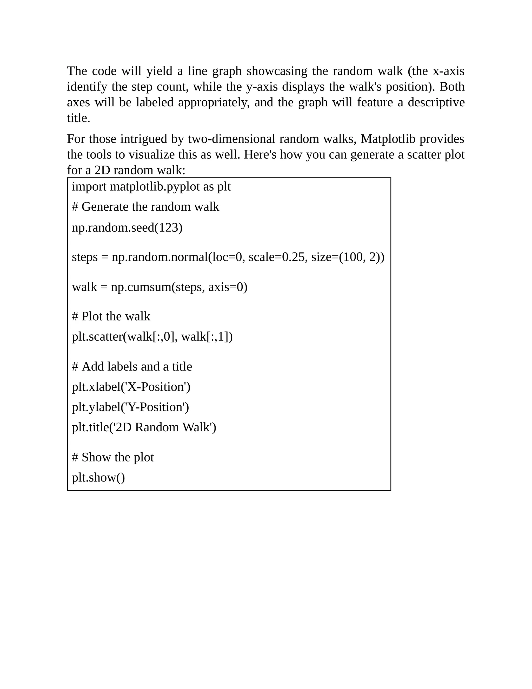 The code will yield a line graph showcasing the random walk (the x-axis identify the step count, while the y-axis displays the walk's position). Both axes will be labeled appropriately, and the graph will feature a descriptive title. For those intrigued by two-dimensional random walks, Matplotlib provides the tools to visualize this as well. Here's how you can generate a scatter plot for a 2D random walk: import matplotlib.pyplot as plt # Generate the random walk np.random.seed(123) steps = np.random.normal(loc=0, scale=0.25, size=(100, 2)) walk = np.cumsum(steps, axis=0) # Plot the walk plt.scatter(walk[:,0], walk[:,1]) # Add labels and a title plt.xlabel('X-Position') plt.ylabel('Y-Position') plt.title('2D Random Walk') # Show the plot plt.show() 