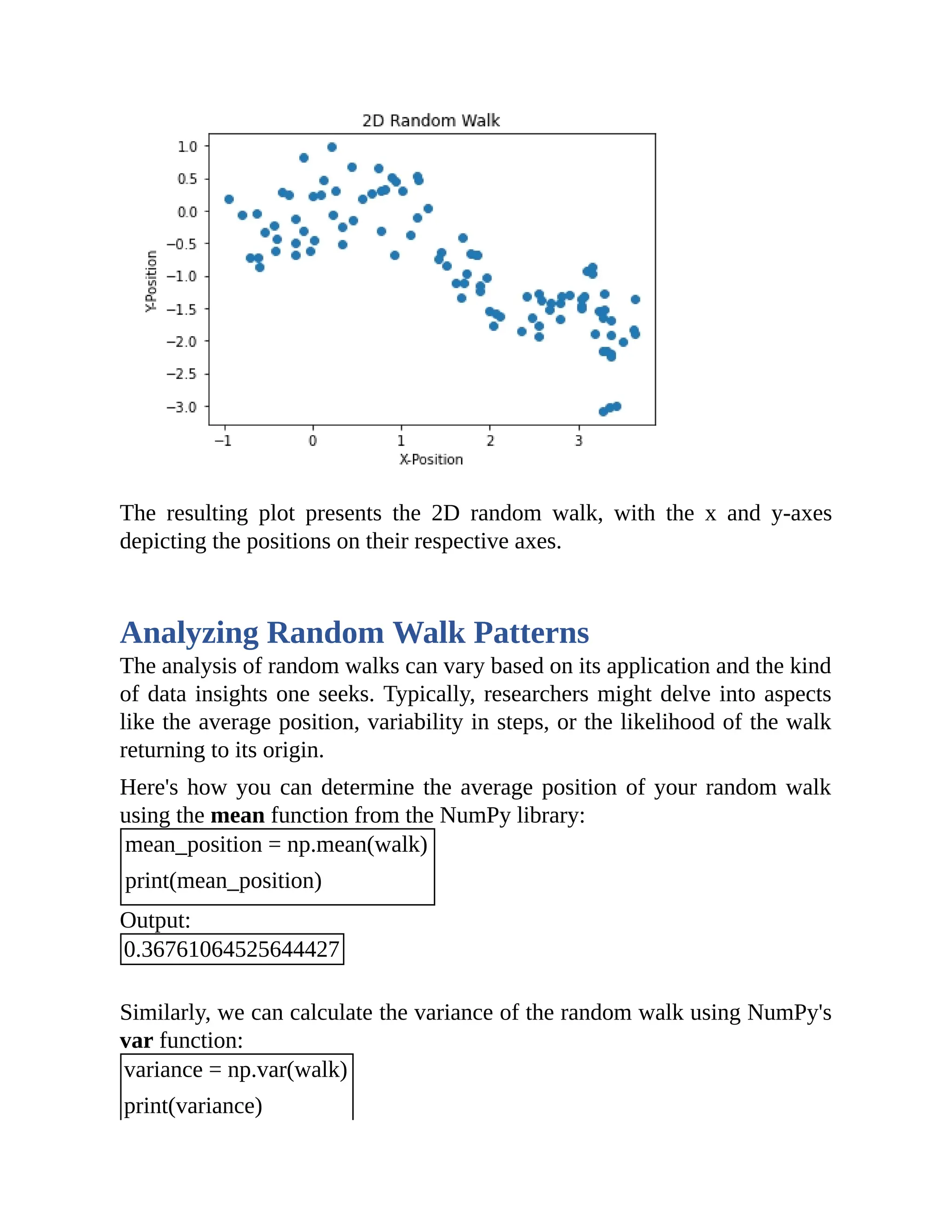 The resulting plot presents the 2D random walk, with the x and y-axes depicting the positions on their respective axes. Analyzing Random Walk Patterns The analysis of random walks can vary based on its application and the kind of data insights one seeks. Typically, researchers might delve into aspects like the average position, variability in steps, or the likelihood of the walk returning to its origin. Here's how you can determine the average position of your random walk using the mean function from the NumPy library: mean_position = np.mean(walk) print(mean_position) Output: 0.36761064525644427 Similarly, we can calculate the variance of the random walk using NumPy's var function: variance = np.var(walk) print(variance) 