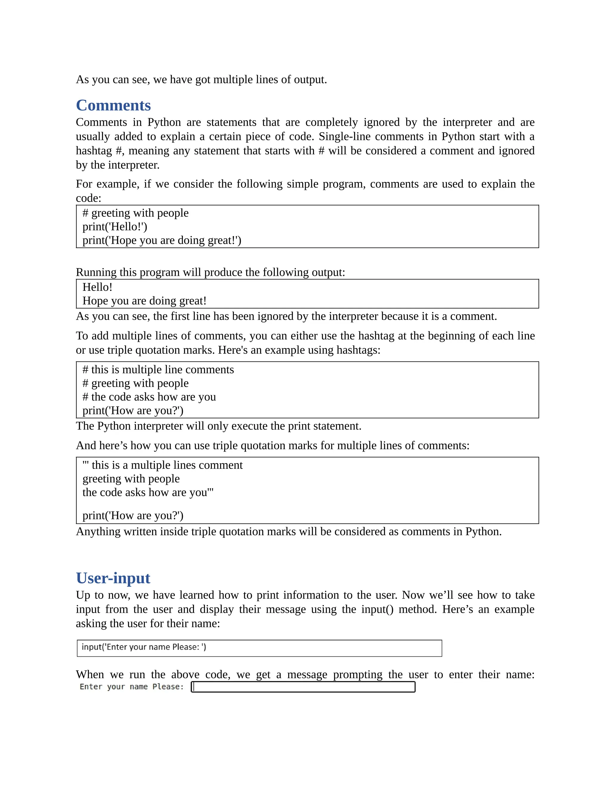 As you can see, we have got multiple lines of output. Comments Comments in Python are statements that are completely ignored by the interpreter and are usually added to explain a certain piece of code. Single-line comments in Python start with a hashtag #, meaning any statement that starts with # will be considered a comment and ignored by the interpreter. For example, if we consider the following simple program, comments are used to explain the code: # greeting with people print('Hello!') print('Hope you are doing great!') Running this program will produce the following output: Hello! Hope you are doing great! As you can see, the first line has been ignored by the interpreter because it is a comment. To add multiple lines of comments, you can either use the hashtag at the beginning of each line or use triple quotation marks. Here's an example using hashtags: # this is multiple line comments # greeting with people # the code asks how are you print('How are you?') The Python interpreter will only execute the print statement. And here’s how you can use triple quotation marks for multiple lines of comments: ''' this is a multiple lines comment greeting with people the code asks how are you''' print('How are you?') Anything written inside triple quotation marks will be considered as comments in Python. User-input Up to now, we have learned how to print information to the user. Now we’ll see how to take input from the user and display their message using the input() method. Here’s an example asking the user for their name: When we run the above code, we get a message prompting the user to enter their name: 