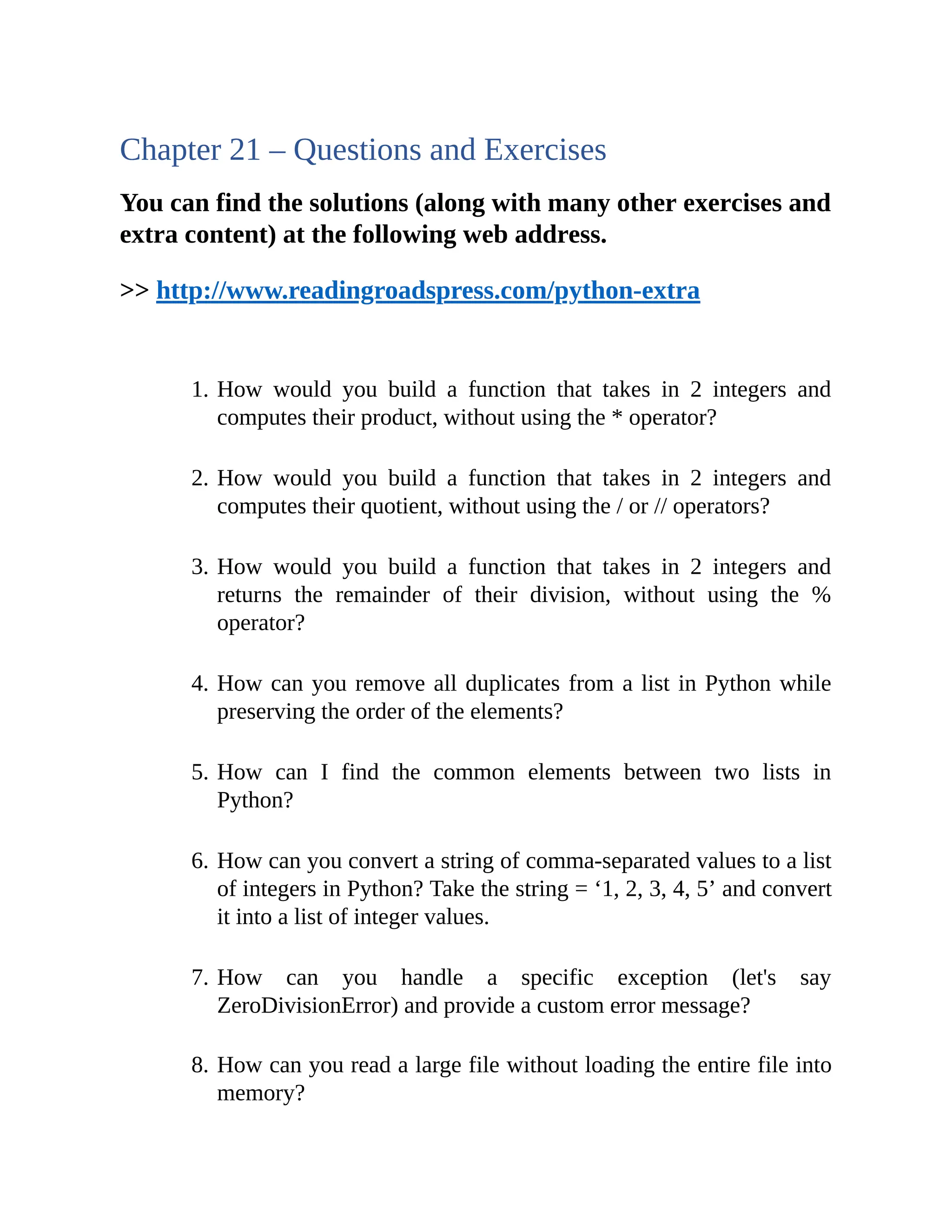 Chapter 21 – Questions and Exercises You can find the solutions (along with many other exercises and extra content) at the following web address. >> http://www.readingroadspress.com/python-extra 1. How would you build a function that takes in 2 integers and computes their product, without using the * operator? 2. How would you build a function that takes in 2 integers and computes their quotient, without using the / or // operators? 3. How would you build a function that takes in 2 integers and returns the remainder of their division, without using the % operator? 4. How can you remove all duplicates from a list in Python while preserving the order of the elements? 5. How can I find the common elements between two lists in Python? 6. How can you convert a string of comma-separated values to a list of integers in Python? Take the string = ‘1, 2, 3, 4, 5’ and convert it into a list of integer values. 7. How can you handle a specific exception (let's say ZeroDivisionError) and provide a custom error message? 8. How can you read a large file without loading the entire file into memory? 