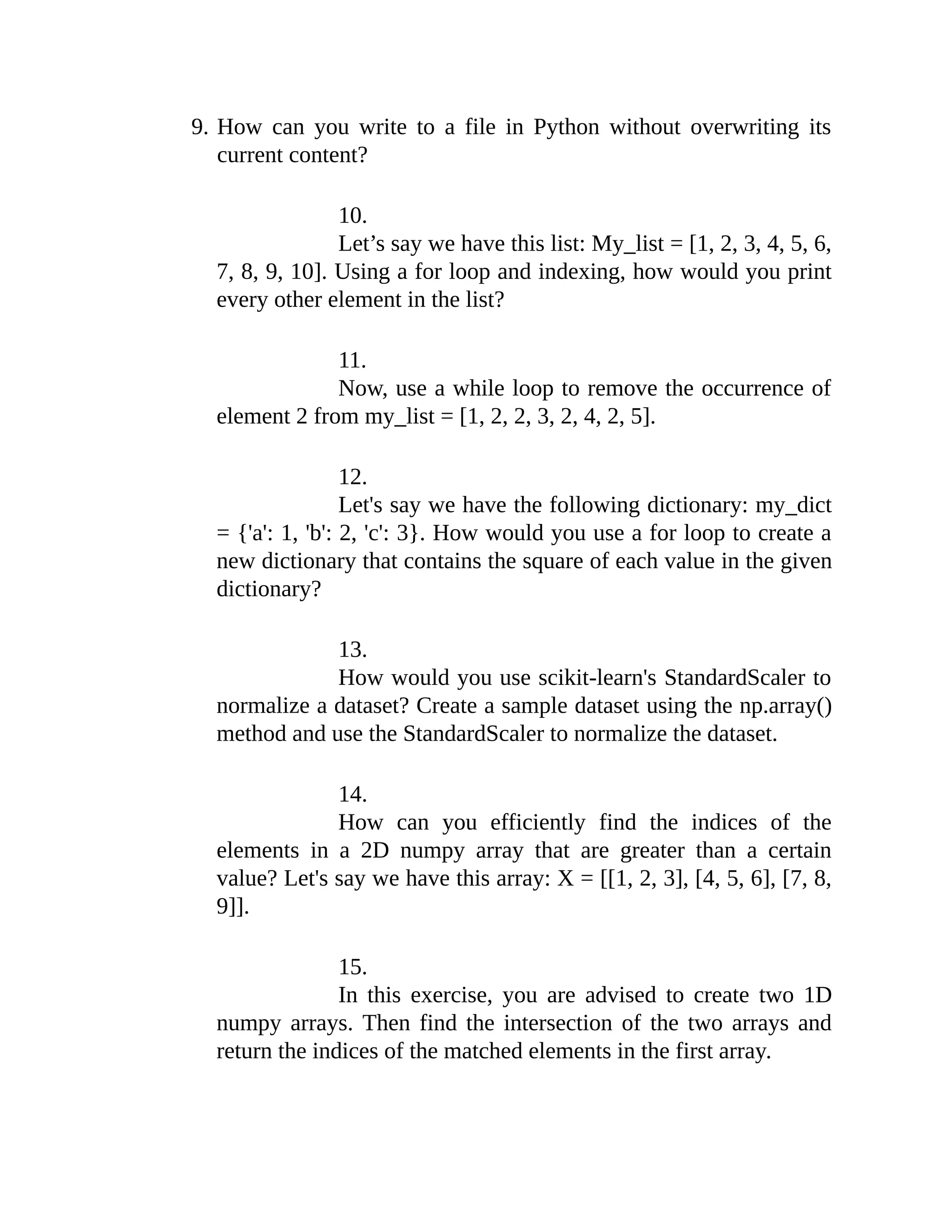 9. How can you write to a file in Python without overwriting its current content? 10. Let’s say we have this list: My_list = [1, 2, 3, 4, 5, 6, 7, 8, 9, 10]. Using a for loop and indexing, how would you print every other element in the list? 11. Now, use a while loop to remove the occurrence of element 2 from my_list = [1, 2, 2, 3, 2, 4, 2, 5]. 12. Let's say we have the following dictionary: my_dict = {'a': 1, 'b': 2, 'c': 3}. How would you use a for loop to create a new dictionary that contains the square of each value in the given dictionary? 13. How would you use scikit-learn's StandardScaler to normalize a dataset? Create a sample dataset using the np.array() method and use the StandardScaler to normalize the dataset. 14. How can you efficiently find the indices of the elements in a 2D numpy array that are greater than a certain value? Let's say we have this array: X = [[1, 2, 3], [4, 5, 6], [7, 8, 9]]. 15. In this exercise, you are advised to create two 1D numpy arrays. Then find the intersection of the two arrays and return the indices of the matched elements in the first array. 