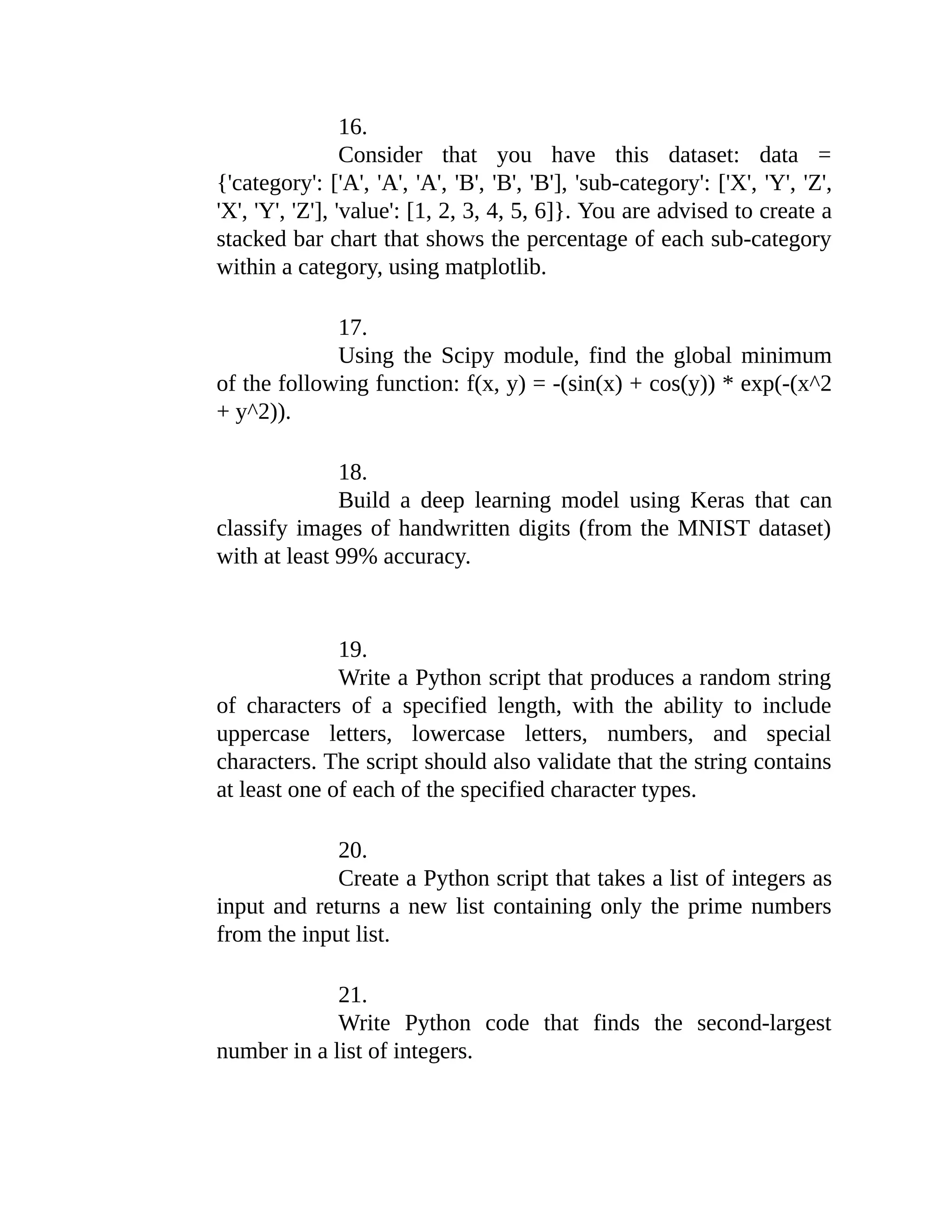 16. Consider that you have this dataset: data = {'category': ['A', 'A', 'A', 'B', 'B', 'B'], 'sub-category': ['X', 'Y', 'Z', 'X', 'Y', 'Z'], 'value': [1, 2, 3, 4, 5, 6]}. You are advised to create a stacked bar chart that shows the percentage of each sub-category within a category, using matplotlib. 17. Using the Scipy module, find the global minimum of the following function: f(x, y) = -(sin(x) + cos(y)) * exp(-(x^2 + y^2)). 18. Build a deep learning model using Keras that can classify images of handwritten digits (from the MNIST dataset) with at least 99% accuracy. 19. Write a Python script that produces a random string of characters of a specified length, with the ability to include uppercase letters, lowercase letters, numbers, and special characters. The script should also validate that the string contains at least one of each of the specified character types. 20. Create a Python script that takes a list of integers as input and returns a new list containing only the prime numbers from the input list. 21. Write Python code that finds the second-largest number in a list of integers. 