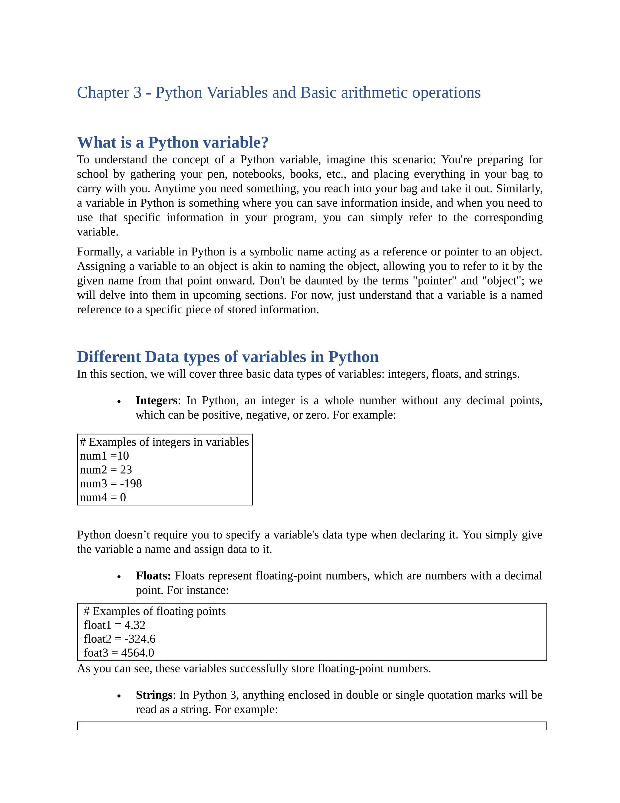 Chapter 3 - Python Variables and Basic arithmetic operations What is a Python variable? To understand the concept of a Python variable, imagine this scenario: You're preparing for school by gathering your pen, notebooks, books, etc., and placing everything in your bag to carry with you. Anytime you need something, you reach into your bag and take it out. Similarly, a variable in Python is something where you can save information inside, and when you need to use that specific information in your program, you can simply refer to the corresponding variable. Formally, a variable in Python is a symbolic name acting as a reference or pointer to an object. Assigning a variable to an object is akin to naming the object, allowing you to refer to it by the given name from that point onward. Don't be daunted by the terms "pointer" and "object"; we will delve into them in upcoming sections. For now, just understand that a variable is a named reference to a specific piece of stored information. Different Data types of variables in Python In this section, we will cover three basic data types of variables: integers, floats, and strings. Integers: In Python, an integer is a whole number without any decimal points, which can be positive, negative, or zero. For example: # Examples of integers in variables num1 =10 num2 = 23 num3 = -198 num4 = 0 Python doesn’t require you to specify a variable's data type when declaring it. You simply give the variable a name and assign data to it. Floats: Floats represent floating-point numbers, which are numbers with a decimal point. For instance: # Examples of floating points float1 = 4.32 float2 = -324.6 foat3 = 4564.0 As you can see, these variables successfully store floating-point numbers. Strings: In Python 3, anything enclosed in double or single quotation marks will be read as a string. For example: 