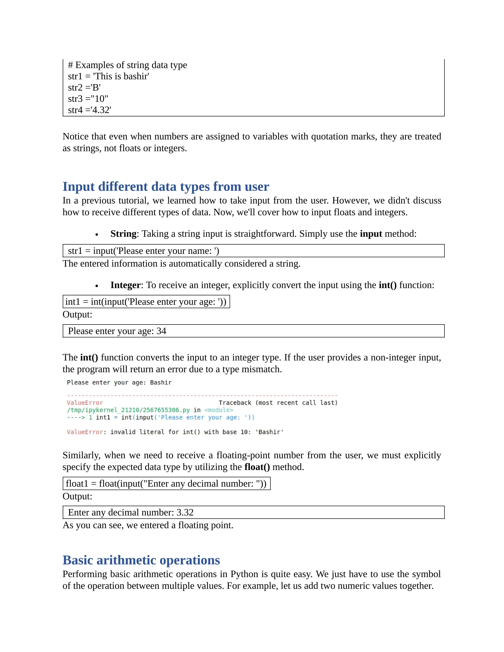 # Examples of string data type str1 = 'This is bashir' str2 ='B' str3 ="10" str4 ='4.32' Notice that even when numbers are assigned to variables with quotation marks, they are treated as strings, not floats or integers. Input different data types from user In a previous tutorial, we learned how to take input from the user. However, we didn't discuss how to receive different types of data. Now, we'll cover how to input floats and integers. String: Taking a string input is straightforward. Simply use the input method: str1 = input('Please enter your name: ') The entered information is automatically considered a string. Integer: To receive an integer, explicitly convert the input using the int() function: int1 = int(input('Please enter your age: ')) Output: Please enter your age: 34 The int() function converts the input to an integer type. If the user provides a non-integer input, the program will return an error due to a type mismatch. Similarly, when we need to receive a floating-point number from the user, we must explicitly specify the expected data type by utilizing the float() method. float1 = float(input("Enter any decimal number: ")) Output: Enter any decimal number: 3.32 As you can see, we entered a floating point. Basic arithmetic operations Performing basic arithmetic operations in Python is quite easy. We just have to use the symbol of the operation between multiple values. For example, let us add two numeric values together. 