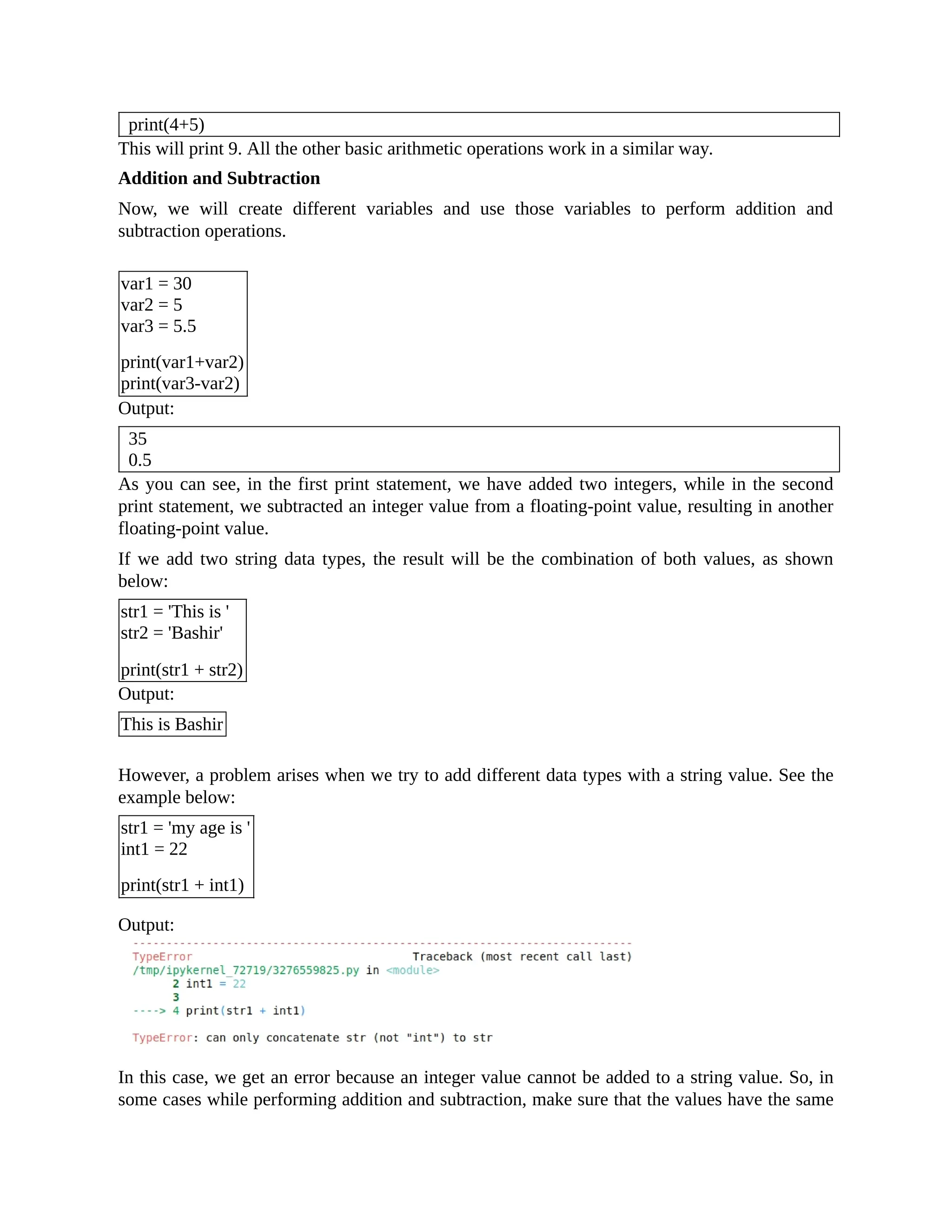 print(4+5) This will print 9. All the other basic arithmetic operations work in a similar way. Addition and Subtraction Now, we will create different variables and use those variables to perform addition and subtraction operations. var1 = 30 var2 = 5 var3 = 5.5 print(var1+var2) print(var3-var2) Output: 35 0.5 As you can see, in the first print statement, we have added two integers, while in the second print statement, we subtracted an integer value from a floating-point value, resulting in another floating-point value. If we add two string data types, the result will be the combination of both values, as shown below: str1 = 'This is ' str2 = 'Bashir' print(str1 + str2) Output: This is Bashir However, a problem arises when we try to add different data types with a string value. See the example below: str1 = 'my age is ' int1 = 22 print(str1 + int1) Output: In this case, we get an error because an integer value cannot be added to a string value. So, in some cases while performing addition and subtraction, make sure that the values have the same 