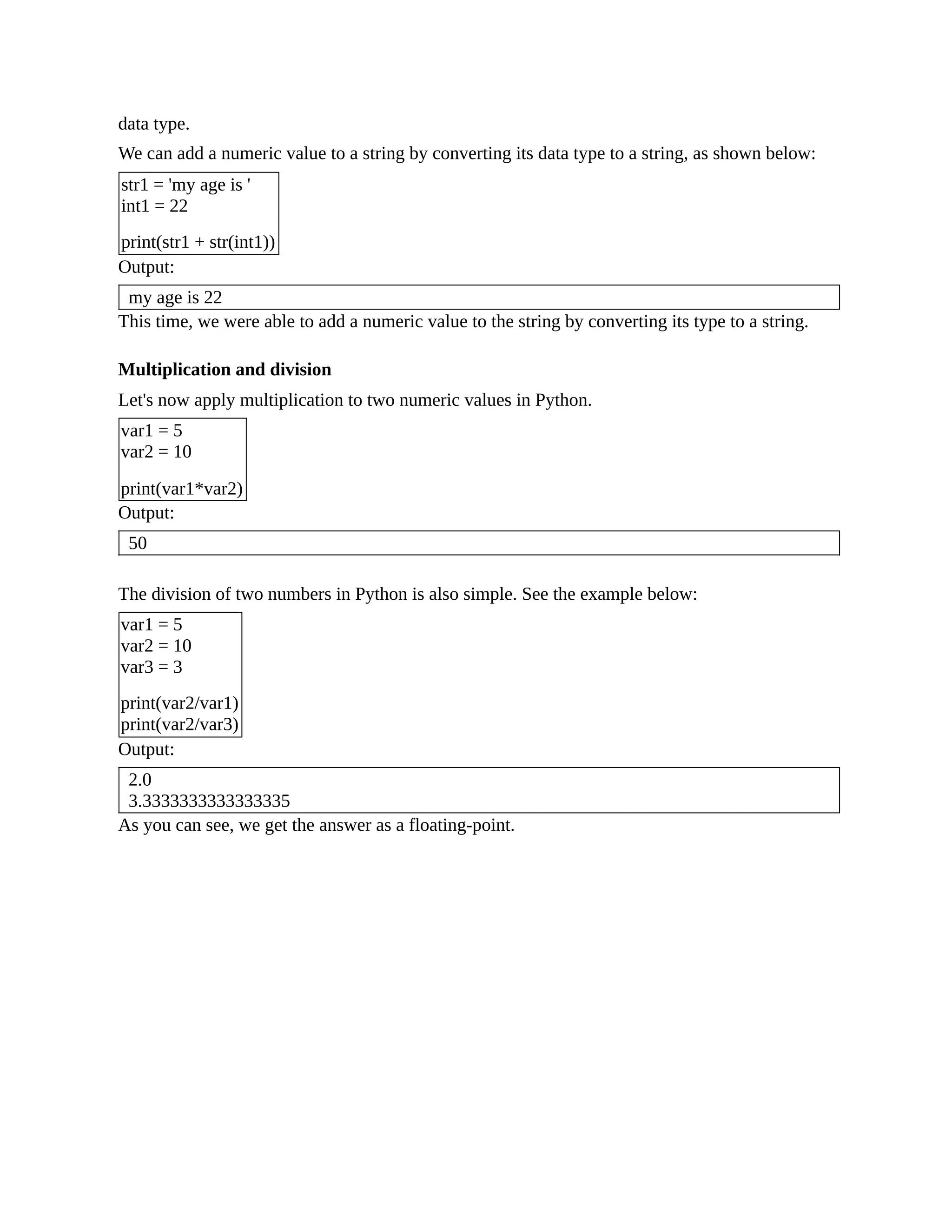 data type. We can add a numeric value to a string by converting its data type to a string, as shown below: str1 = 'my age is ' int1 = 22 print(str1 + str(int1)) Output: my age is 22 This time, we were able to add a numeric value to the string by converting its type to a string. Multiplication and division Let's now apply multiplication to two numeric values in Python. var1 = 5 var2 = 10 print(var1*var2) Output: 50 The division of two numbers in Python is also simple. See the example below: var1 = 5 var2 = 10 var3 = 3 print(var2/var1) print(var2/var3) Output: 2.0 3.3333333333333335 As you can see, we get the answer as a floating-point. 