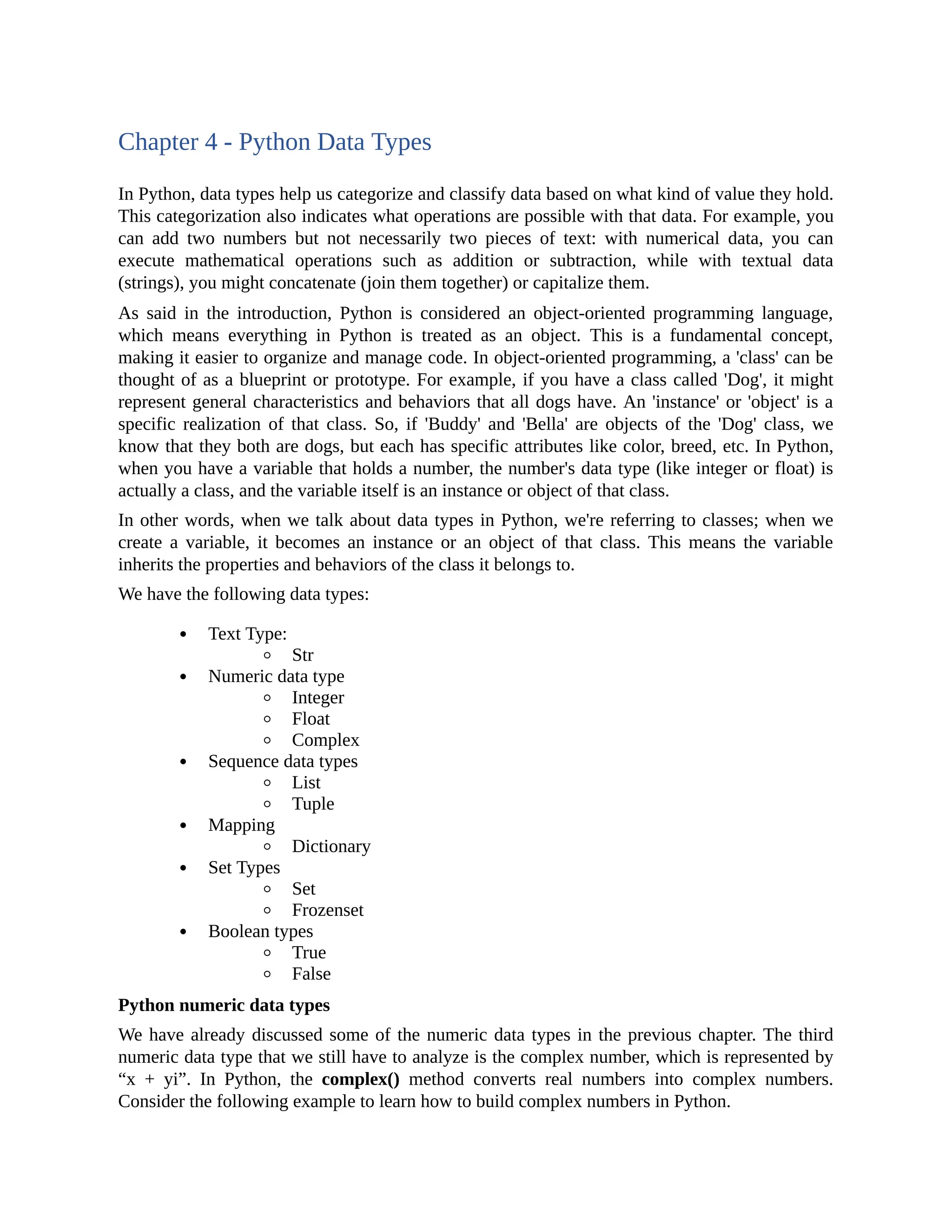 Chapter 4 - Python Data Types In Python, data types help us categorize and classify data based on what kind of value they hold. This categorization also indicates what operations are possible with that data. For example, you can add two numbers but not necessarily two pieces of text: with numerical data, you can execute mathematical operations such as addition or subtraction, while with textual data (strings), you might concatenate (join them together) or capitalize them. As said in the introduction, Python is considered an object-oriented programming language, which means everything in Python is treated as an object. This is a fundamental concept, making it easier to organize and manage code. In object-oriented programming, a 'class' can be thought of as a blueprint or prototype. For example, if you have a class called 'Dog', it might represent general characteristics and behaviors that all dogs have. An 'instance' or 'object' is a specific realization of that class. So, if 'Buddy' and 'Bella' are objects of the 'Dog' class, we know that they both are dogs, but each has specific attributes like color, breed, etc. In Python, when you have a variable that holds a number, the number's data type (like integer or float) is actually a class, and the variable itself is an instance or object of that class. In other words, when we talk about data types in Python, we're referring to classes; when we create a variable, it becomes an instance or an object of that class. This means the variable inherits the properties and behaviors of the class it belongs to. We have the following data types: Text Type: Str Numeric data type Integer Float Complex Sequence data types List Tuple Mapping Dictionary Set Types Set Frozenset Boolean types True False Python numeric data types We have already discussed some of the numeric data types in the previous chapter. The third numeric data type that we still have to analyze is the complex number, which is represented by “x + yi”. In Python, the complex() method converts real numbers into complex numbers. Consider the following example to learn how to build complex numbers in Python. 
