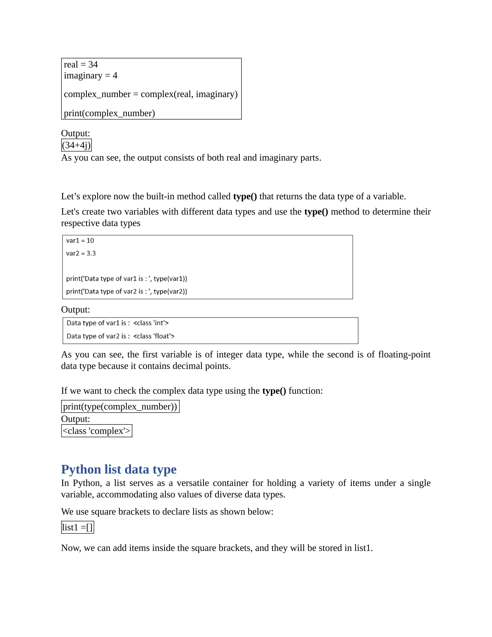 real = 34 imaginary = 4 complex_number = complex(real, imaginary) print(complex_number) Output: (34+4j) As you can see, the output consists of both real and imaginary parts. Let’s explore now the built-in method called type() that returns the data type of a variable. Let's create two variables with different data types and use the type() method to determine their respective data types Output: As you can see, the first variable is of integer data type, while the second is of floating-point data type because it contains decimal points. If we want to check the complex data type using the type() function: print(type(complex_number)) Output: <class 'complex'> Python list data type In Python, a list serves as a versatile container for holding a variety of items under a single variable, accommodating also values of diverse data types. We use square brackets to declare lists as shown below: list1 =[] Now, we can add items inside the square brackets, and they will be stored in list1. 