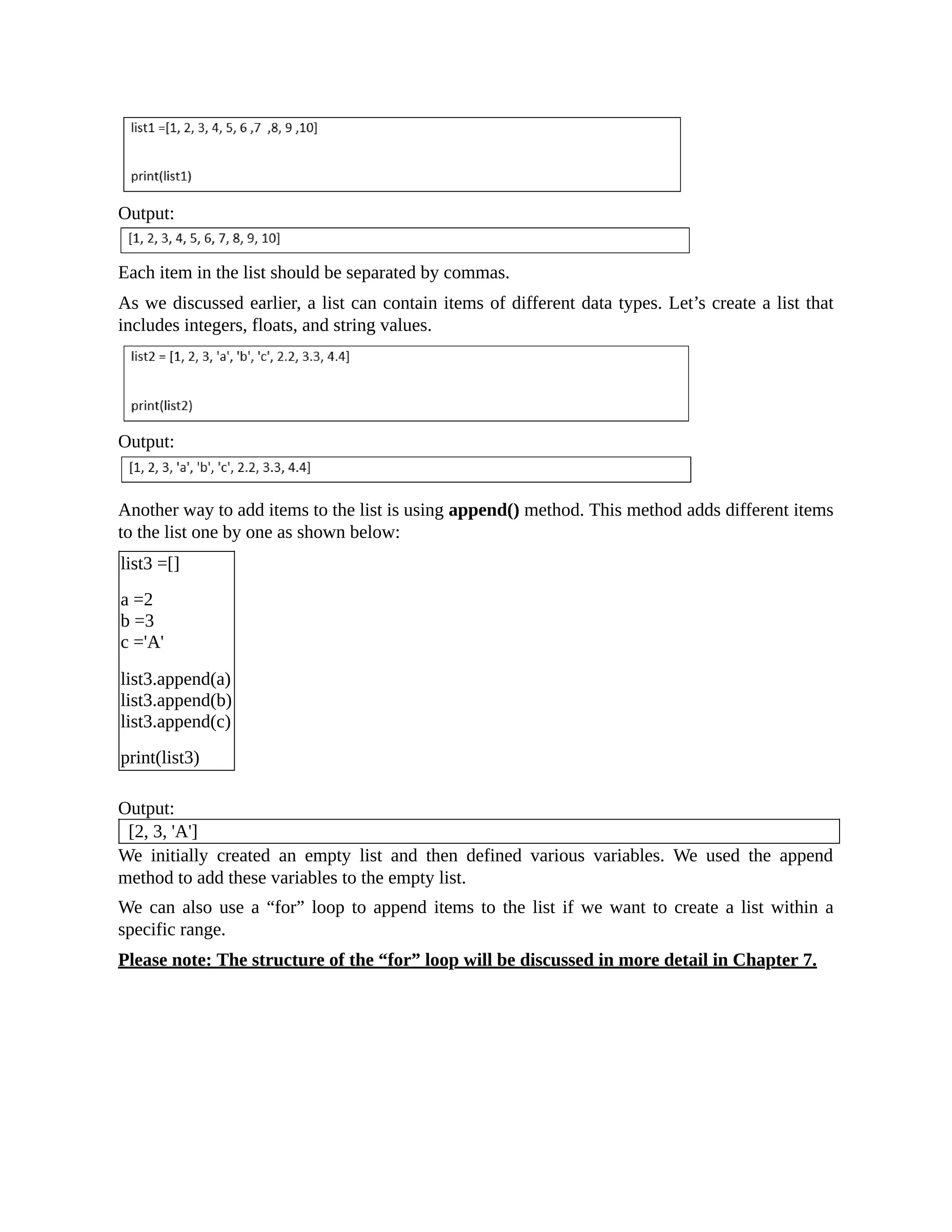 Output: Each item in the list should be separated by commas. As we discussed earlier, a list can contain items of different data types. Let’s create a list that includes integers, floats, and string values. Output: Another way to add items to the list is using append() method. This method adds different items to the list one by one as shown below: list3 =[] a =2 b =3 c ='A' list3.append(a) list3.append(b) list3.append(c) print(list3) Output: [2, 3, 'A'] We initially created an empty list and then defined various variables. We used the append method to add these variables to the empty list. We can also use a “for” loop to append items to the list if we want to create a list within a specific range. Please note: The structure of the “for” loop will be discussed in more detail in Chapter 7. 