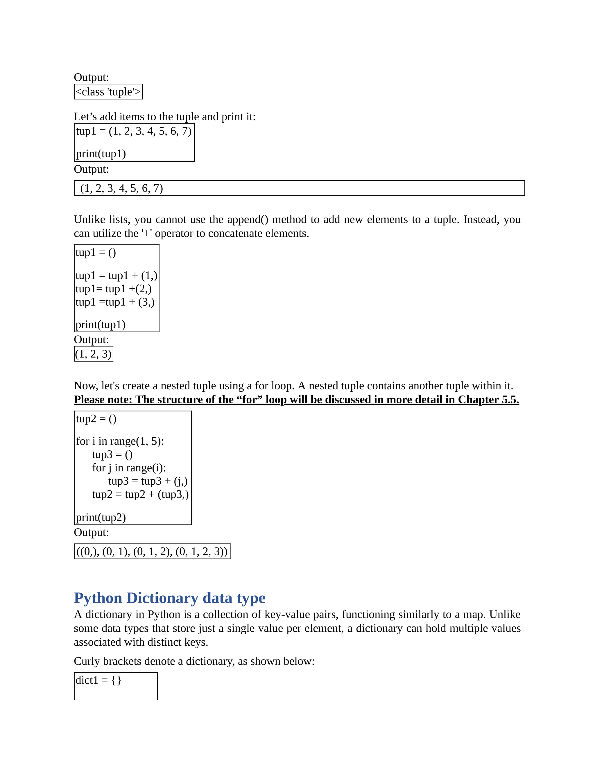 Output: <class 'tuple'> Let’s add items to the tuple and print it: tup1 = (1, 2, 3, 4, 5, 6, 7) print(tup1) Output: (1, 2, 3, 4, 5, 6, 7) Unlike lists, you cannot use the append() method to add new elements to a tuple. Instead, you can utilize the '+' operator to concatenate elements. tup1 = () tup1 = tup1 + (1,) tup1= tup1 +(2,) tup1 =tup1 + (3,) print(tup1) Output: (1, 2, 3) Now, let's create a nested tuple using a for loop. A nested tuple contains another tuple within it. Please note: The structure of the “for” loop will be discussed in more detail in Chapter 5.5. tup2 = () for i in range(1, 5): tup3 = () for j in range(i): tup3 = tup3 + (j,) tup2 = tup2 + (tup3,) print(tup2) Output: ((0,), (0, 1), (0, 1, 2), (0, 1, 2, 3)) Python Dictionary data type A dictionary in Python is a collection of key-value pairs, functioning similarly to a map. Unlike some data types that store just a single value per element, a dictionary can hold multiple values associated with distinct keys. Curly brackets denote a dictionary, as shown below: dict1 = {} 